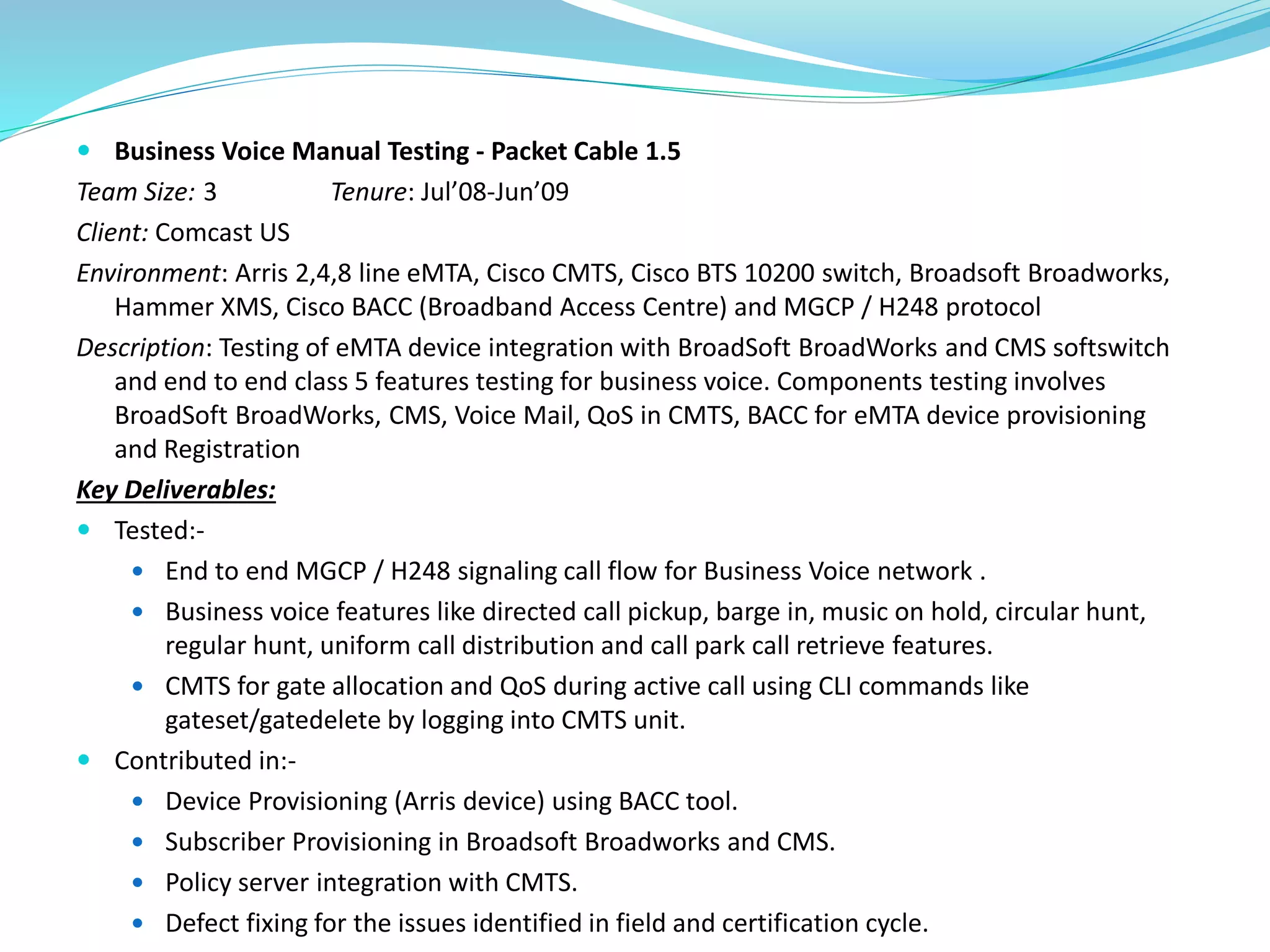  Business Voice Manual Testing - Packet Cable 1.5
Team Size: 3 Tenure: Jul’08-Jun’09
Client: Comcast US
Environment: Arris 2,4,8 line eMTA, Cisco CMTS, Cisco BTS 10200 switch, Broadsoft Broadworks,
Hammer XMS, Cisco BACC (Broadband Access Centre) and MGCP / H248 protocol
Description: Testing of eMTA device integration with BroadSoft BroadWorks and CMS softswitch
and end to end class 5 features testing for business voice. Components testing involves
BroadSoft BroadWorks, CMS, Voice Mail, QoS in CMTS, BACC for eMTA device provisioning
and Registration
Key Deliverables:
 Tested:-
 End to end MGCP / H248 signaling call flow for Business Voice network .
 Business voice features like directed call pickup, barge in, music on hold, circular hunt,
regular hunt, uniform call distribution and call park call retrieve features.
 CMTS for gate allocation and QoS during active call using CLI commands like
gateset/gatedelete by logging into CMTS unit.
 Contributed in:-
 Device Provisioning (Arris device) using BACC tool.
 Subscriber Provisioning in Broadsoft Broadworks and CMS.
 Policy server integration with CMTS.
 Defect fixing for the issues identified in field and certification cycle.
 