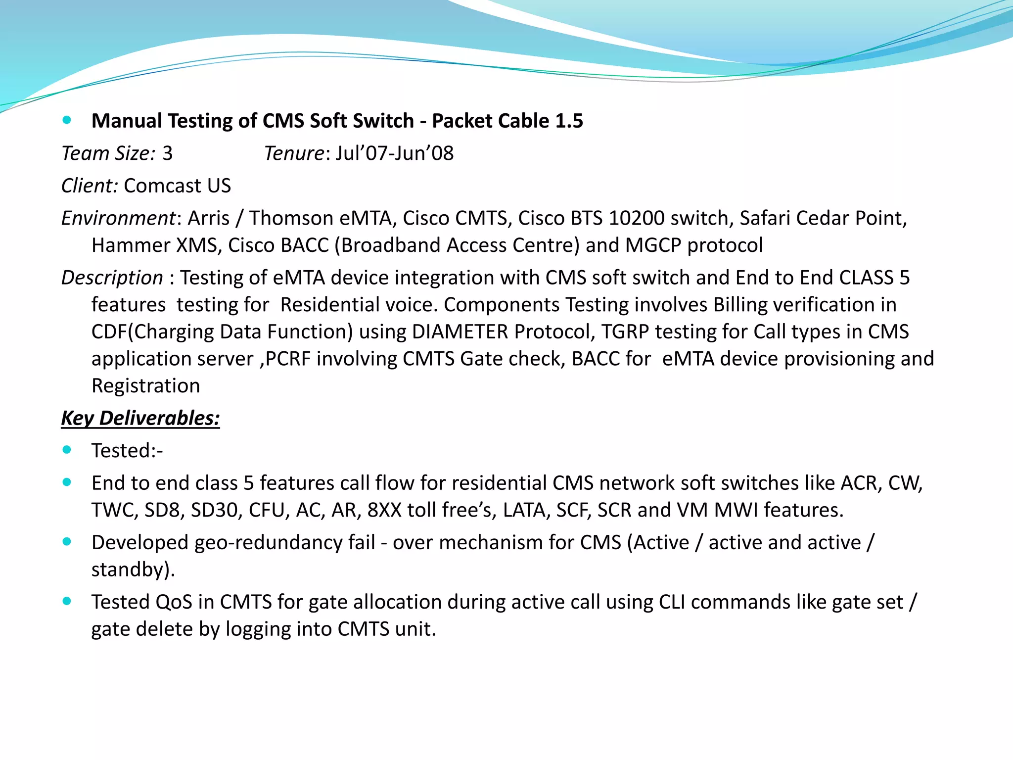  Manual Testing of CMS Soft Switch - Packet Cable 1.5
Team Size: 3 Tenure: Jul’07-Jun’08
Client: Comcast US
Environment: Arris / Thomson eMTA, Cisco CMTS, Cisco BTS 10200 switch, Safari Cedar Point,
Hammer XMS, Cisco BACC (Broadband Access Centre) and MGCP protocol
Description : Testing of eMTA device integration with CMS soft switch and End to End CLASS 5
features testing for Residential voice. Components Testing involves Billing verification in
CDF(Charging Data Function) using DIAMETER Protocol, TGRP testing for Call types in CMS
application server ,PCRF involving CMTS Gate check, BACC for eMTA device provisioning and
Registration
Key Deliverables:
 Tested:-
 End to end class 5 features call flow for residential CMS network soft switches like ACR, CW,
TWC, SD8, SD30, CFU, AC, AR, 8XX toll free’s, LATA, SCF, SCR and VM MWI features.
 Developed geo-redundancy fail - over mechanism for CMS (Active / active and active /
standby).
 Tested QoS in CMTS for gate allocation during active call using CLI commands like gate set /
gate delete by logging into CMTS unit.
 