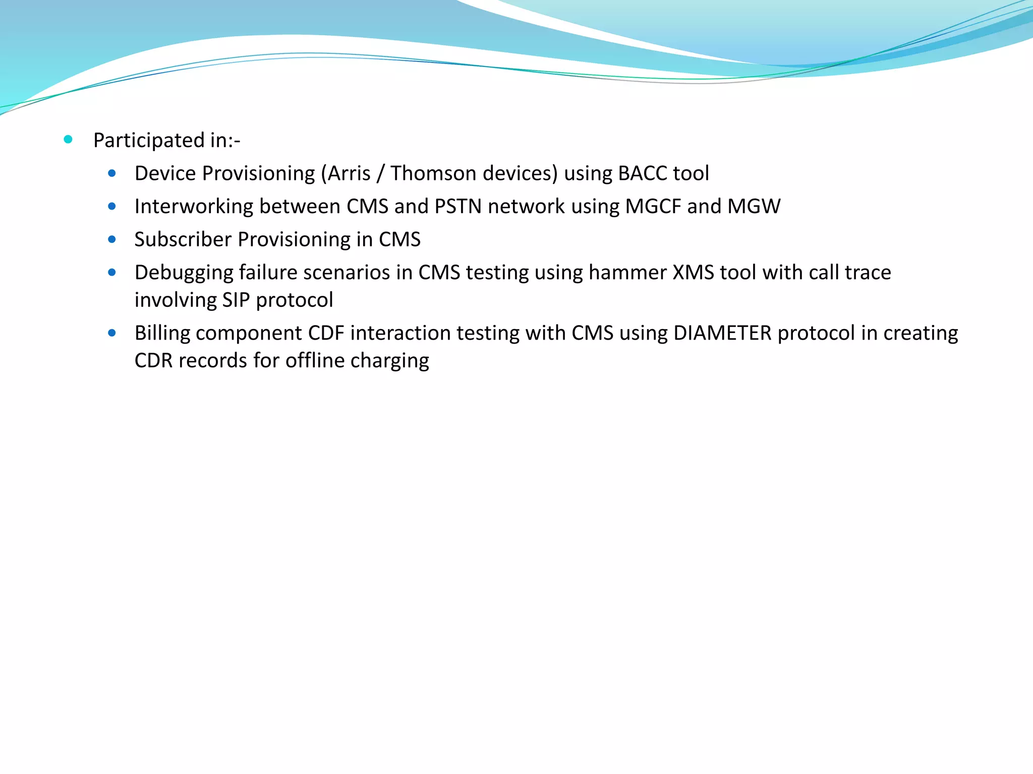  Participated in:-
 Device Provisioning (Arris / Thomson devices) using BACC tool
 Interworking between CMS and PSTN network using MGCF and MGW
 Subscriber Provisioning in CMS
 Debugging failure scenarios in CMS testing using hammer XMS tool with call trace
involving SIP protocol
 Billing component CDF interaction testing with CMS using DIAMETER protocol in creating
CDR records for offline charging
 