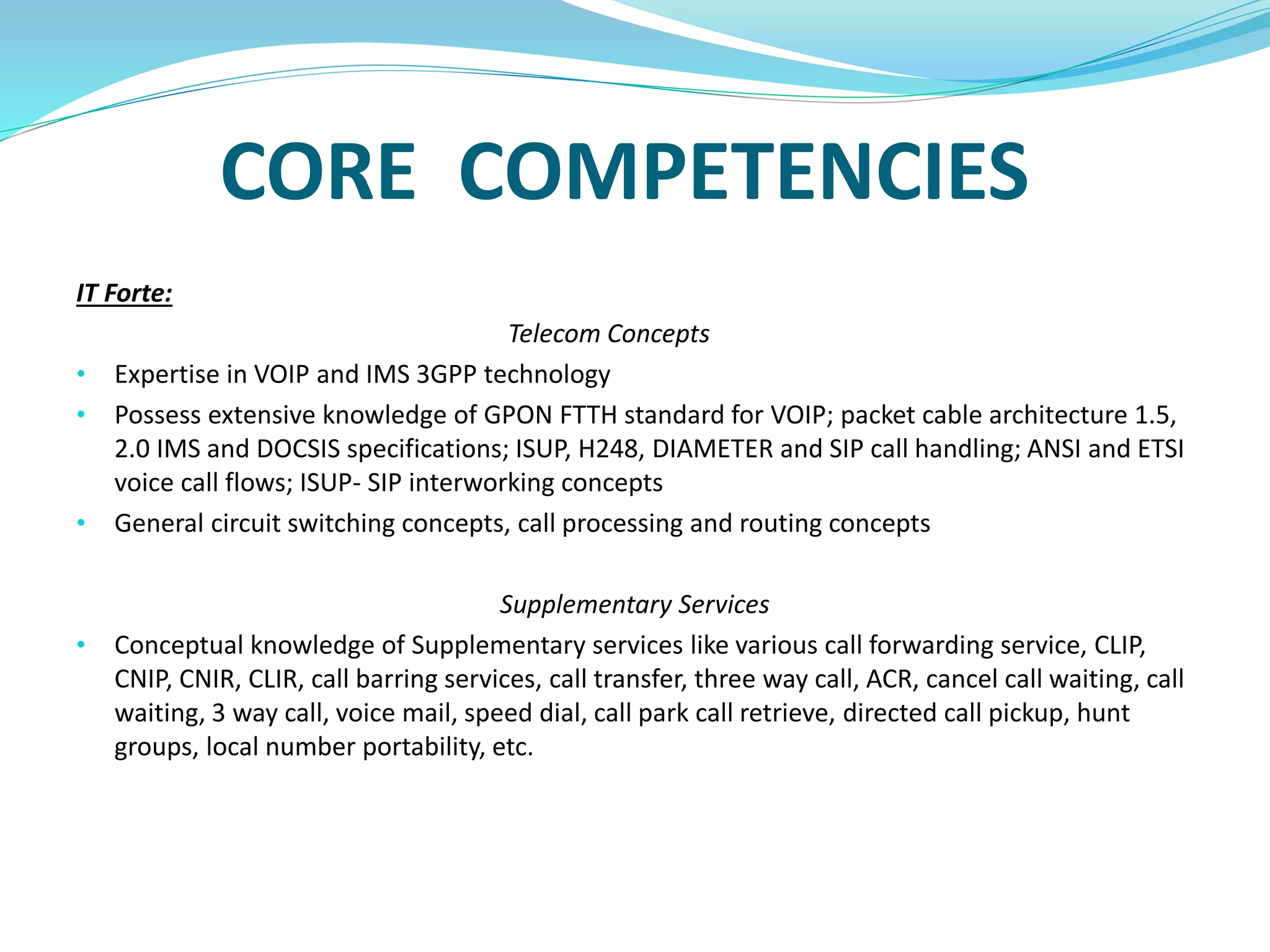 CORE COMPETENCIES
IT Forte:
Telecom Concepts
• Expertise in VOIP and IMS 3GPP technology
• Possess extensive knowledge of GPON FTTH standard for VOIP; packet cable architecture 1.5,
2.0 IMS and DOCSIS specifications; ISUP, H248, DIAMETER and SIP call handling; ANSI and ETSI
voice call flows; ISUP- SIP interworking concepts
• General circuit switching concepts, call processing and routing concepts
Supplementary Services
• Conceptual knowledge of Supplementary services like various call forwarding service, CLIP,
CNIP, CNIR, CLIR, call barring services, call transfer, three way call, ACR, cancel call waiting, call
waiting, 3 way call, voice mail, speed dial, call park call retrieve, directed call pickup, hunt
groups, local number portability, etc.
 