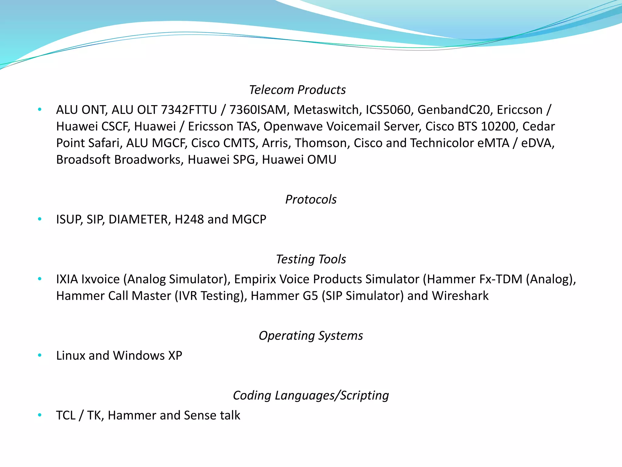 Telecom Products
• ALU ONT, ALU OLT 7342FTTU / 7360ISAM, Metaswitch, ICS5060, GenbandC20, Ericcson /
Huawei CSCF, Huawei / Ericsson TAS, Openwave Voicemail Server, Cisco BTS 10200, Cedar
Point Safari, ALU MGCF, Cisco CMTS, Arris, Thomson, Cisco and Technicolor eMTA / eDVA,
Broadsoft Broadworks, Huawei SPG, Huawei OMU
Protocols
• ISUP, SIP, DIAMETER, H248 and MGCP
Testing Tools
• IXIA Ixvoice (Analog Simulator), Empirix Voice Products Simulator (Hammer Fx-TDM (Analog),
Hammer Call Master (IVR Testing), Hammer G5 (SIP Simulator) and Wireshark
Operating Systems
• Linux and Windows XP
Coding Languages/Scripting
• TCL / TK, Hammer and Sense talk
 