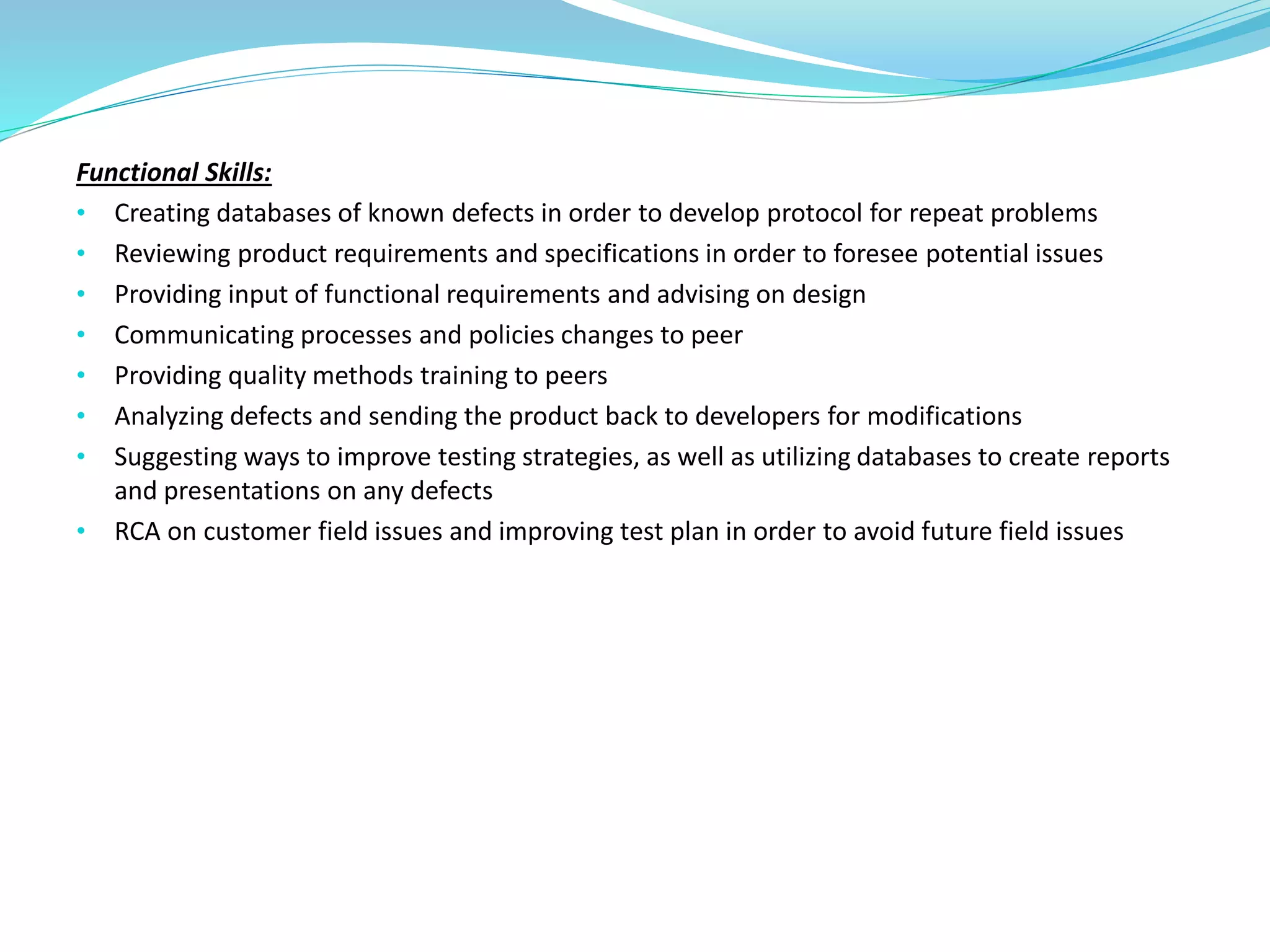 Functional Skills:
• Creating databases of known defects in order to develop protocol for repeat problems
• Reviewing product requirements and specifications in order to foresee potential issues
• Providing input of functional requirements and advising on design
• Communicating processes and policies changes to peer
• Providing quality methods training to peers
• Analyzing defects and sending the product back to developers for modifications
• Suggesting ways to improve testing strategies, as well as utilizing databases to create reports
and presentations on any defects
• RCA on customer field issues and improving test plan in order to avoid future field issues
 