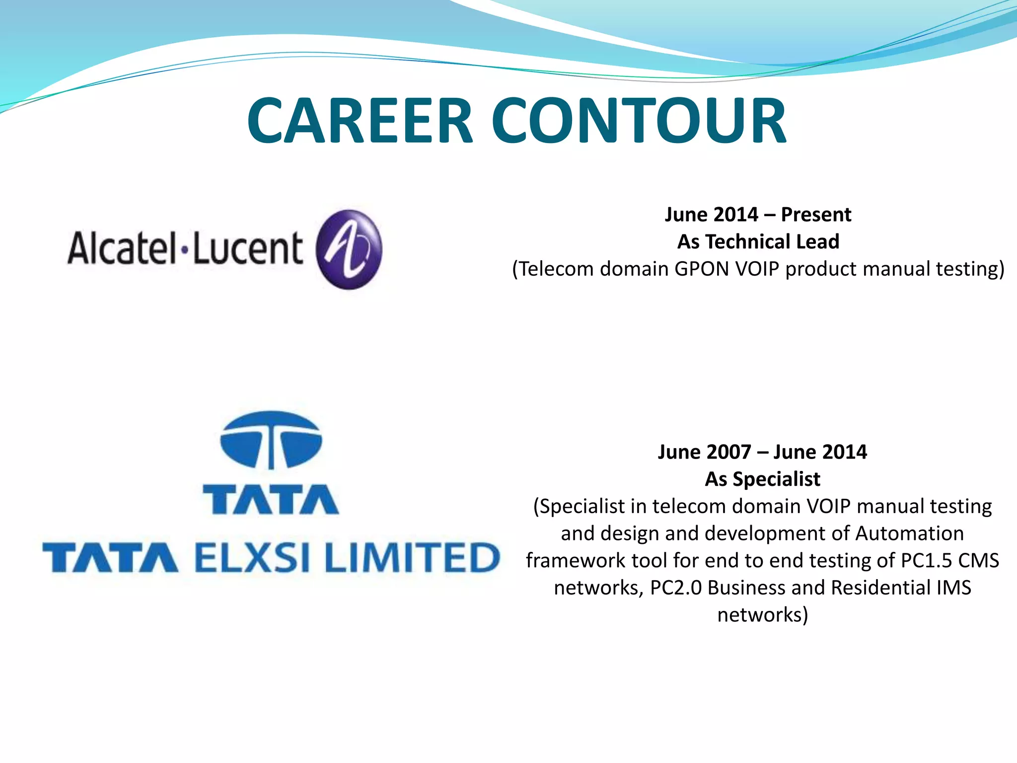 CAREER CONTOUR
June 2014 – Present
As Technical Lead
(Telecom domain GPON VOIP product manual testing)
June 2007 – June 2014
As Specialist
(Specialist in telecom domain VOIP manual testing
and design and development of Automation
framework tool for end to end testing of PC1.5 CMS
networks, PC2.0 Business and Residential IMS
networks)
 