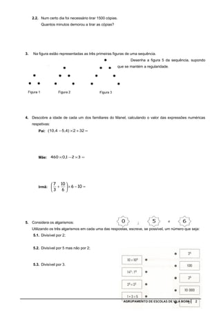 2.2. Num certo dia foi necessário tirar 1500 cópias.
          Quantos minutos demorou a tirar as cópias?




3.   Na figura estão representadas as três primeiras figuras de uma sequência.
                                                               Desenha a figura 5 da sequência, supondo
                                                        que se mantém a regularidade.




4. Descobre a idade de cada um dos familiares do Manel, calculando o valor das expressões numéricas
     respetivas:
        Pai: (10,4 − 5,4) × 2 + 32 =




        Mãe: 460 × 0,1 − 2 × 3 =




                    7 10 
        Irmã:        +    × 6 − 10 =
                   3 6 




5. Considera os algarismos:
     Utilizando os três algarismos em cada uma das respostas, escreve, se possível, um número que seja:
     5.1. Divisível por 2;


     5.2. Divisível por 5 mas não por 2;



     5.3. Divisível por 3.




                                                            AGRUPAMENTO DE ESCOLAS DE VILA BOIM     2
 
