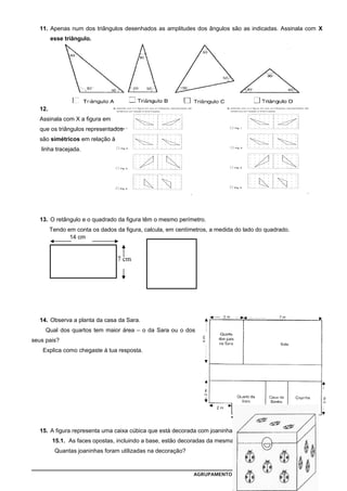 11. Apenas num dos triângulos desenhados as amplitudes dos ângulos são as indicadas. Assinala com X
        esse triângulo.




  12.
  Assinala com X a figura em
  que os triângulos representados
  são simétricos em relação à
   linha tracejada.




  13. O retângulo e o quadrado da figura têm o mesmo perímetro.
        Tendo em conta os dados da figura, calcula, em centímetros, a medida do lado do quadrado.
               14 cm


                                 7 cm




  14. Observa a planta da casa da Sara.
     Qual dos quartos tem maior área – o da Sara ou o dos
seus pais?
    Explica como chegaste à tua resposta.




  15. A figura representa uma caixa cúbica que está decorada com joaninhas.
         15.1. As faces opostas, incluindo a base, estão decoradas da mesma forma.
         Quantas joaninhas foram utilizadas na decoração?


                                                             AGRUPAMENTO DE ESCOLAS DE VILA BOIM    4
 