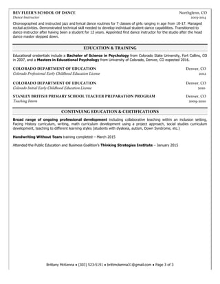 Brittany McKenna ♦ (303) 523-5191 ♦ brittmckenna31@gmail.com ♦ Page 3 of 3
BEV	
  FLEER’S	
  SCHOOL	
  OF	
  DANCE	
   	
   	
   	
   	
   	
   	
  	
  	
  	
  	
  	
  	
  	
  	
  	
  	
  	
  	
  	
  	
  	
  	
  	
  	
  	
  	
  	
  	
  	
  	
  	
  	
  	
  	
  	
  	
  	
  	
  	
  	
  	
  	
  	
  	
  Northglenn,	
  CO	
  
Dance	
  Instructor 2003-­‐2014	
  
Choreographed and instructed jazz and lyrical dance routines for 7 classes of girls ranging in age from 10-17. Managed
recital activities. Demonstrated technical skill needed to develop individual student dance capabilities. Transitioned to
dance instructor after having been a student for 12 years. Appointed first dance instructor for the studio after the head
dance master stepped down.
EDUCATION	
  &	
  TRAINING	
  
Educational credentials include a Bachelor of Science in Psychology from Colorado State University, Fort Collins, CO
in 2007, and a Masters in Educational Psychology from University of Colorado, Denver, CO expected 2016.
	
  
COLORADO	
  DEPARTMENT	
  OF	
  EDUCATION	
  	
   	
   	
   	
   	
   	
   	
   	
  	
  	
  	
  	
  Denver,	
  CO	
  
Colorado Professional Early Childhood Education License	
  	
   	
   	
   	
   	
   	
   	
   	
   	
  	
  	
  	
  	
  2012	
  
	
  
COLORADO	
  DEPARTMENT	
  OF	
  EDUCATION	
   	
   	
   	
   	
   	
   	
   	
  	
  	
  	
  	
  Denver,	
  CO	
  
Colorado Initial Early Childhood Education License 2010
	
  	
  
	
  
STANLEY	
  BRITISH	
  PRIMARY	
  SCHOOL	
  TEACHER	
  PREPARATION	
  PROGRAM	
  	
  	
  	
  	
  	
   	
   	
  	
  	
  	
  	
  Denver,	
  CO	
  
Teaching Intern 	
  	
   	
   	
   	
   	
   	
   	
   	
   	
   	
  	
  	
  	
  	
   	
   	
  	
  	
  	
  	
  	
  	
  	
  2009-­‐2010	
  
	
  	
  
CONTINUING	
  EDUCATION	
  &	
  CERTIFICATIONS	
  
Broad range of ongoing professional development including collaborative teaching within an inclusion setting,
Facing History curriculum, writing, math curriculum development using a project approach, social studies curriculum
development, teaching to different learning styles (students with dyslexia, autism, Down Syndrome, etc.)
Handwriting Without Tears training completed – March 2015
Attended the Public Education and Business Coalition’s Thinking Strategies Institute – January 2015
 