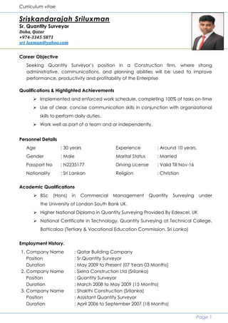 Curriculum vitae
Page 1
Sriskandarajah Sriluxman
Sr. Quantity Surveyor
Doha, Qatar
+974-3345 5871
sri_luxman@yahoo.com
Career Objective
Seeking Quantity Surveyor’s position in a Construction firm, where strong
administrative, communications, and planning abilities will be used to improve
performance, productivity and profitability of the Enterprise
Qualifications & Highlighted Achievements
 Implemented and enforced work schedule, completing 100% of tasks on-time
 Use of clear, concise communication skills in conjunction with organizational
skills to perform daily duties.
 Work well as part of a team and or independently.
Personnel Details
Age : 30 years Experience : Around 10 years.
Gender : Male Marital Status : Married
Passport No : N2235177 Driving License : Valid Till Nov-16
Nationality : Sri Lankan Religion : Christian
Academic Qualifications
 BSc (Hons) in Commercial Management Quantity Surveying under
the University of London South Bank UK.
 Higher National Diploma in Quantity Surveying Provided By Edexcel, UK
 National Certificate in Technology, Quantity Surveying at Technical College,
Batticaloa (Tertiary & Vocational Education Commission, Sri Lanka)
Employment History.
1. Company Name : Qatar Building Company
Position : Sr.Quantity Surveyor
Duration : May 2009 to Present (07 Years 03 Months)
2. Company Name : Sierra Construction Ltd (Srilanka)
Position : Quantity Surveyor
Duration : March 2008 to May 2009 (15 Months)
3. Company Name : Shakthi Construction (Srilanka)
Position : Assistant Quantity Surveyor
Duration : April 2006 to September 2007 (18 Months)
 
