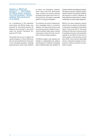 98
Employment and Social Developments in Europe 2014
Annex 4: RESCuE
project — Patterns
of Resilience during
Socioeconomic Crises
among Households
in Europe
As a complement to the qualitative
study above, the RESCuE project was
launched by Directorate-General for
Research and Innovation in April 2014
under the Seventh Framework Pro-
gramme (FP7-SSH).
This project has set out to explore the
coping strategies of those affected by
the crisis at household level. Some parts
of the vulnerable population, although
experiencing the same living conditions
as others, are developing resilience,
which means that they demonstrate
social, economic and cultural practices
and habits which protect them from suf-
fering and harm, and support sustainable
patterns of coping and adaption.
This resilience can consist of identity pat-
terns, knowledge, family or community
relations, and cultural and social as well
as economic practices, whether formal or
informal. Welfare states, labour markets
and economic policies form the ‘environ-
ment’ of those resilience patterns.
The RESCuE project’s main questions are
directed at understanding the patterns
and dimensions of resilience at household
level in different types and variations of
European Member and neighbouring States.
The project accounts for regional varieties,
relevant internal and external conditions
and resources as well as influences on
these patterns by social, economic or labour
market policy as well as legal regulations.
RESCuE has been producing national
state-of-the-art reports and will deliver
a synthesised, comparative international
report in due course (WP 2). The period
of extensive field work, consisting mainly
of qualitative interviews with households
exposed to the effects of the crisis in
various states, is also coming to an end
soon (WP3). A key mid-term deliverable
will be a comparative typology of socio-
economic resilience practices of house-
holds in Europe.
 