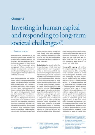 103
Chapter 2
Investing in human capital
and responding to long-term
societal challenges (1
)
1.	Introduction
Five years after the recession hit the
European Union (EU) the prospects for
a robust labour market recovery are still
uncertain. With unemployment persis-
tently remaining above 10 %, and almost
one out of four economically active
young people without a job, the current
situation not only presents a serious con-
cern for labour market policy making, but
also a long-term challenge to the social
welfare of our society.
From today’s perspective, long and per-
sistent spells of unemployment prevent
people from achieving a self-sustained
living and participating fully in society —
a situation which places strong pressure
on current labour market policies to find
solutions without further delay. However,
the urgency of today’s situation should
not divert attention from the detrimen-
tal long-term impact of unemployment.
The exclusion of people from the labour
market today means a waste of human
resources and undermines tomorrow’s
production capacity, just as human capi-
tal depreciation destroys a major part
of previous social investment. In that
sense, current labour market develop-
ments should also be seen as a difficult
(1
)	By Paolo Pasimeni, Jörg Peschner and
Monika Velikonja.
starting point into an era in which Europe
faces strong, partly new, challenges.
Those challenges require a shift in pol-
icy focus, with long-term human capital
formation as the central component of
social investment:
Globalisation has already led to fast
structural changes in both factor and
product markets. It bears many oppor-
tunities as it improves worldwide fac-
tor allocation and generates income to
industries engaged in both export and
import businesses. Companies exposed
to global competition have a strong
incentive to reduce inefficiencies, better
exploit innovation potential and come
to stronger productivity gains. However,
as a result of such pressure, firms also
exploit the potential of technological
progress and automation to substitute
low-profile jobs by capital (2
). Apart from
substitution, outsourcing of such activi-
ties to other parts of the world in search
of competitive (cost) advantages will
continue being a wider-spread phe-
nomenon. These adjustments may
happen at the expense of social peace,
unless policies manage to implement
reforms that combine alleviating the
pressure on those most affected with
a focus on adapting the skills supply
(2
)	 Autor et al. (2003) argue that, in contrast
to more complex tasks, manual tasks and
those ‘following explicit rules’ face higher
risk of getting substituted by ‘computer
capital’ (p. 1279).
to the changing needs of the economy.
Globalisation should be seen as an
opportunity for stronger EU exports of
goods with high value added, and evi-
dence shows that firms tend to focus
their expansion of labour demand (3
) on
workers with higher skills.
Demographic ageing will reinforce
the competitive pressure that the EU is
already exposed to. Other parts of the
world will mostly continue to benefit
from a demographic dividend (4
) since
their working-age population will con-
tinue to expand over the next decades,
while the EU will face a sizeable workforce
decline (5
). As the workforce shrinks, the
EU economy can only continue to grow
if future productivity growth becomes
a multiple of what it was in the past.
In fact, it is foreseeable that, even with
ambitious employment rate targets, pro-
ductivity growth will eventually become
the only source of potential economic
growth as employment growth turns
negative. Hence, to the extent human
capital investment helps maintain a pro-
ductive workforce, including in times of a
declining working-age population, this is
the obvious policy response to this chal-
lenge unless Europe engages in a mere
substitution of labour by capital. Given
(3
)	 Expansion means demand for workers where
there is a net increase of employment (not
just a substitution), see Cedefop (2012a), p. 7.
(4
)	As working-age population increases,
this will help potential GDP to increase even
in the absence of shifts in the employment
rates. See Coomans (2012), p. 200.
(5
)	 See, for example, the European
Commission’s 2012 Ageing Report (European
Commission, 2012f), esp. p. 69.
 