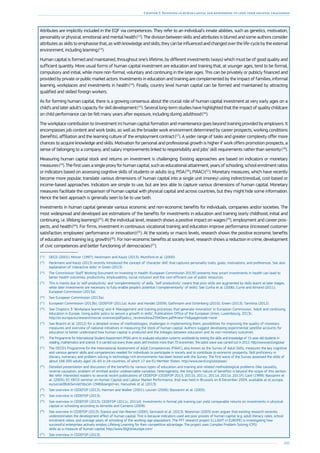 105
Chapter 2: Investing in human capital and responding to long-term societal challenges
Attributes are implicitly included in the EQF via competences. They refer to an individual’s innate abilities, such as genetics, motivation,
personality or physical, emotional and mental health (12
). The division between skills and attributes is blurred and some authors consider
attributes as skills to emphasise that, as with knowledge and skills, they can be influenced and changed over the life-cycle by the external
environment, including learning (13
).
Human capital is formed and maintained, throughout one’s lifetime, by different investments (ways) which must be of good quality and
sufficient quantity. More usual forms of human capital investment are education and training that, at younger ages, tend to be formal,
compulsory and initial, while more non-formal, voluntary and continuing in the later ages. This can be privately or publicly financed and
provided by private or public market actors. Investments in education and training are complemented by the impact of families, informal
learning, workplaces and investments in health (14
). Finally, country level human capital can be formed and maintained by attracting
qualified and skilled foreign workers.
As for forming human capital, there is a growing consensus about the crucial role of human capital investment at very early ages on a
child’s and later adult’s capacity for skill development (15
). Several long-term studies have highlighted that the impact of quality childcare
on child performance can be felt many years after exposure, including during adulthood (16
).
The workplace contribution to (investment in) human capital formation and maintenance goes beyond training provided by employers. It
encompasses job content and work tasks, as well as the broader work environment determined by career prospects, working conditions
(benefits), affiliation and the learning culture of the employment contract (17
). A wider range of tasks and greater complexity offer more
chances to acquire knowledge and skills. Motivation for personal and professional growth is higher if work offers promotion prospects, a
sense of belonging to a company, and salary improvements linked to responsibility and jobs’ skill requirements rather than seniority (18
).
Measuring human capital stock and returns on investment is challenging. Existing approaches are based on indicators or monetary
measures (19
). The first uses a single proxy for human capital, such as educational attainment, years of schooling, school enrolment ratios
or indicators based on assessing cognitive skills of students or adults (e.g. PISA (20
), PIAAC) (21
). Monetary measures, which have recently
become more popular, translate various dimensions of human capital into a single unit (money) using indirect/residual, cost-based or
income-based approaches. Indicators are simple to use, but are less able to capture various dimensions of human capital. Monetary
measures facilitate the comparison of human capital with physical capital and across countries, but they might hide some information.
Hence the best approach is generally seen to be to use both.
Investments in human capital generate various economic and non-economic benefits for individuals, companies and/or societies. The
most widespread and developed are estimations of the benefits for investments in education and training (early childhood, initial and
continuing, i.e. lifelong learning) (22
). At the individual level, research shows a positive impact on wages (23
), employment and career pros-
pects, and health (24
). For firms, investment in continuous vocational training and education improve performance (increased customer
satisfaction, employees’ performance or innovation) (25
). At the society or macro levels, research shows the positive economic benefits
of education and training (e.g. growth) (26
). For non-economic benefits at society level, research shows a reduction in crime, development
of civic competences and better functioning of democracies (27
).
(12
)	 OECD (2001); Mincer (1997); Heckmann and Kautz (2013), Mumford et al. (2000).
(13
)	 Heckmann and Kautz (2013) recently introduced the concept of ‘character skill’ that captures personality traits, goals, motivations, and preferences. See also
explanation of ‘interactive skills’ in Green (2013).
(14
)	The Commission Staff Working Document on Investing in Health (European Commission 2013f) presents how smart investments in health can lead to
better health outcomes, productivity, employability, social inclusion and the cost-efficient use of public resources.
(15
)	 This is mainly due to ‘self-productivity’ and ‘complementarity’ of skills. ‘Self-productivity’ means that prior skills are augmented by skills learnt at later stages,
while later investments are necessary to fully enable people’s potential (‘complementarity’ of skills). See Cunha et al. (2006); Currie and Almond (2011);
European Commission (2013a).
(16
)	 See European Commission (2013a).
(17
)	 European Commission (2013b); CEDEFOP (2011a); Autor and Handel (2009); Gathmann and Schönberg (2010); Green (2013); Tamilina (2012).
(18
)	See Chapters 3 ‘Workplace learning’ and 4 ‘Management and training processes that generate innovation’ in European Commission, ‘Adult and continuing
education in Europe, Using public policy to secure a growth in skills’, Publications Office of the European Union, Luxembourg, 2013c.
http://ec.europa.eu/research/social-sciences/pdf/policy_reviews/kina25943enc.pdf#view=fitpagemode=none
(19
)	 See Boarini et al. (2012) for a detailed review of methodologies, challenges in implementing them, possibilities for improving the quality of monetary
measures and overview of national initiatives in measuring the stock of human capital. Authors suggest developing experimental satellite accounts for
education to better understand how human capital is produced and the linkages between education and its non-monetary outcomes.
(20
)	 The Programme for International Student Assessment (PISA) aims to evaluate education systems worldwide by testing the skills and knowledge of 15-year-old students in
reading, mathematics and science. It is carried out every three years and involves more than 70 economies. The latest wave was carried out in 2012. http://www.oecd.org/pisa/
(21
)	 The OECD’s Programme for the International Assessment of Adult Competencies (PIAAC), also known as the Survey of Adult Skills, measures the key cognitive
and various generic skills and competencies needed for individuals to participate in society and to contribute to economic prosperity. Skill proficiency in
literacy, numeracy and problem solving in technology-rich environments has been tested with the Survey. The first wave of the Survey assessed the skills of
about 166 000 adults aged 16–65 in 24 countries, of which 17 are EU Member States. http://www.oecd.org/site/piaac/
(22
)	 Detailed presentation and discussion of the benefits by various types of education and training and related methodological problems (like causality,
reverse causation, problem of omitted and/or unobservable variables, heterogeneity, the long-term nature of benefits) is beyond the scope of this section.
We refer interested readers to several recent publications of CEDEFOP (CEDEFOP 2013, 2011b, 2011c, 2011d, 2011e, 2011f); Card (1999); Bassanini et
al. (2005); EC-OECD seminar on Human Capital and Labour Market Performance, that was held in Brussels on 8 December 2004, available at ec.europa.
eu/social/BlobServlet?docId=1946langId=en, Hanushek et al. (2013).
(23
)	 See overview in CEDEFOP (2013); Harmon and Walker (2001); Leuven (2006); Bassanini et al. (2005).
(24
)	 See overview in CEDEFOP (2013).
(25
)	 See overview in CEDEFOP (2013); CEDEFOP (2011c, 2011d). Investments in formal job training can yield comparable returns on investments in physical
capital or schooling according to Almeida and Carneiro (2009).
(26
)	 See overview in CEDEFOP (2013); Sianesi and Van Reenen (2000); Gennaioli et al. (2013). Woesman (2003) even argues that existing research severely
underestimates the development effect of human capital. This is because indicators used are poor proxies of human capital (e.g. adult literacy rates, school
enrolment ratios, and average years of schooling of the working-age population). The FP7 research project (LLLIGHT in EUROPE) is investigating how
successful enterprises actively employ Lifelong Learning for their competitive advantage. The project uses Complex Problem Solving (CPS)
skills as a measure of human capital. http://www.lllightineurope.com/
(27
)	 See overview in CEDEFOP (2013).
 