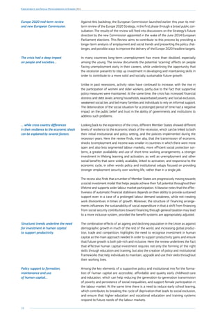 10
Employment and Social Developments in Europe 2014
Against this backdrop, the European Commission launched earlier this year its mid-
term review of the Europe 2020 Strategy, in the first phase through a broad public con-
sultation. The results of the review will feed into discussions on the Strategy’s future
direction by the new Commission appointed in the wake of the June 2014 European
Parliament elections. This Review aims to contribute to this process by providing a
longer term analysis of employment and social trends and presenting the policy chal-
lenges, and possible ways to improve the delivery of the Europe 2020 headline targets.
In many countries long-term unemployment has more than doubled, especially
among the young. The review documents the potential ‘scarring’ effects on people
facing unemployment early in their careers, while underlining the opportunity that
the recession presents to step up investment in developing and maintaining skills in
order to contribute to a more solid and socially sustainable future growth.
Unlike in past recessions, activity rates have continued to increase, with the rise in
the participation of women and older workers, partly due to the fact that supportive
policy measures were maintained. At the same time, the crisis has increased financial
distress and debt levels among households, exacerbated poverty and social exclusion,
weakened social ties and led many families and individuals to rely on informal support.
The deterioration of the social situation for a prolonged period of time had a negative
impact on the public belief and trust in the ability of governments and institutions to
address such problems.
Looking back to the experience of the crisis, different Member States showed different
levels of resilience to the economic shock of the recession, which can be linked to both
their initial institutional and policy setting, and the policies implemented during the
recession years. Here the review finds, inter alia, that the transmission of economic
shocks to employment and income was smaller in countries in which there were more
open and also less segmented labour markets; more efficient social protection sys-
tems, a greater availability and use of short-time working arrangements; a stronger
investment in lifelong learning and activation; as well as unemployment and other
social benefits that were widely available, linked to activation, and responsive to the
economic cycle, in other words policy and institutional setups focused on providing
stronger employment security over working life, rather than in a single job.
The review also finds that a number of Member States are progressively moving towards
a social investment model that helps people achieve their full potential throughout their
lifetime and supports wider labour market participation. It likewise notes that the effec-
tiveness of automatic financial stabilisers depends on their ability to provide sustained
support even in a case of a prolonged labour demand weakness, while not creating
work disincentives in times of growth. Moreover, the structure of financing arrange-
ments influences the sustainability of social expenditure in that a shift from financing
from social security contributions toward financing through general taxation may lead
to a more inclusive system, provided the benefit systems are appropriately adjusted.
The combination effects of an ageing and declining population in the Union as against
demographic growth in much of the rest of the world, and increasing global produc-
tion, trade and competition, highlights the need to recognise investment in human
capital as the main approach needed in order to support productivity gains and ensure
that future growth is both job-rich and inclusive. Here the review underlines the fact
that effective human capital investment requires not only the forming of the right
skills through education and training, but also the creation of policy and institutional
frameworks that help individuals to maintain, upgrade and use their skills throughout
their working lives.
Among the key elements of a supportive policy and institutional mix for the forma-
tion of human capital are accessible, affordable and quality early childhood care
and education, which can help reducing the generation-to-generation transmission
of poverty and persistence of social inequalities, and support female participation in
the labour market. At the same time there is a need to reduce early school leaving,
which contributes to breaking the cycle of deprivation that leads to social exclusion,
and ensure that higher education and vocational education and training systems
respond to future needs of the labour markets.
Europe 2020 mid-term review
and new European Commission.
The crisis had a deep impact
on people and societies…
… while cross country differences
in their resilience to the economic shock
can be explained by several factors.
Structural trends underline the need
for investment in human capital
to support productivity.
Policy support to formation,
maintenance and use
of human capital…
 