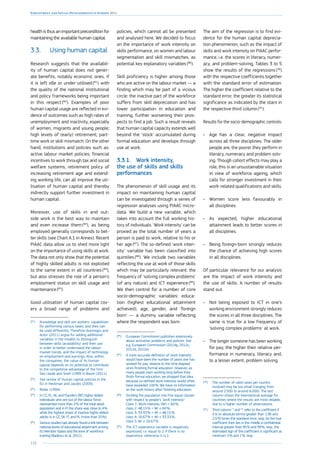 118
Employment and Social Developments in Europe 2014
health is thus an important precondition for
maintaining the available human capital.
3.3.	 Using human capital
Research suggests that the availabil-
ity of human capital does not gener-
ate benefits, notably economic ones, if
it is left idle or under-utilised (81
) with
the quality of the national institutional
and policy frameworks being important
in this respect (82
). Examples of poor
human capital usage are reflected in evi-
dence of outcomes such as high rates of
unemployment and inactivity, especially
of women, migrants and young people;
high levels of (early) retirement; part-
time work or skill-mismatch. On the other
hand, institutions and policies such as:
active labour market policies; financial
incentives to work through tax and social
welfare systems; retirement policy of
increasing retirement age and extend-
ing working life, can all improve the uti-
lisation of human capital and thereby
indirectly support further investment in
human capital.
Moreover, use of skills in and out-
side work is the best way to maintain
and even increase them (83
), as being
employed generally corresponds to bet-
ter skills (see Chart A.1 in Annex). Recent
PIAAC data allow us to shed more light
on the importance of using skills at work.
The data not only show that the potential
of highly skilled adults is not exploited
to the same extent in all countries (84
),
but also stresses the role of a person’s
employment status on skill usage and
maintenance (85
).
Good utilisation of human capital cov-
ers a broad range of problems and
(81
)	 Knowledge and skill are workers’ capabilities
for performing various tasks, and they can
be used differently. Therefore Acemoglu and
Autor (2011) argue for adding additional
variables in the models to distinguish
between skills (availability) and their use
in order to better understand the labour
market trends, and the impact of technology
on employment and earnings. Also, within
the companies, the value of its human
capital depends on its potential to contribute
to the competitive advantage of the firm.
See Lepak and Snell (1999 in Baron (2011).
(82
)	 See review of human capital policies in the
EU in Heckman and Jacobs (2009).
(83
)	 Reder (1994).
(84
)	 In CZ, PL, NL and Flanders (BE) highly skilled
individuals who are out of the labour force
represented more than 2 % of the total adult
population and in FI the share was close to 4 %
while the highest share of inactive highly skilled
adults is in CZ, SK, IT, and PL (more than 20 %).
(85
)	 Various studies had already found a link between
national levels of educational attainment among
EU Member States and the level of workforce
training (Badescu et al., 2011).
policies, which cannot all be presented
and analysed here. We decided to focus
on the importance of work intensity on
skills performance, on women and labour
segmentation and skill mismatches, as
potential key explanatory variables (86
).
Skill proficiency is higher among those
who are active on the labour market — a
finding which may be part of a vicious
circle: the inactive part of the workforce
suffers from skill depreciation and has
lower participation in education and
training, further worsening their pros-
pects to find a job. Such a result reveals
that human capital capacity extends well
beyond the ‘stock’ accumulated during
formal education and develops through
use at work.
3.3.1.	 Work intensity,
the use of skills and skills
performances
The phenomenon of skill usage and its
impact on maintaining human capital
can be investigated through a series of
regression analyses using PIAAC micro-
data. We build a new variable, which
takes into account the full working his-
tory of individuals. ‘Work intensity’ can be
proxied as the total number of years a
person is paid to work, relative to his or
her age (87
). The so-defined ‘work inten-
sity’ variable has been classified into
quintiles (88
). We include two variables
reflecting the use at work of those skills
which may be particularly relevant: the
frequency of ‘solving complex problems’
(of any nature) and ICT experience (89
).
We then control for a number of core
socio-demographic variables: educa-
tion (highest educational attainment
achieved), age, gender, and ‘foreign
born’ — a dummy variable reflecting
where the respondent was born.
(86
)	 European Commission publishes extensively
about activation problems and policies. See
e.g. European Commission (2014g, 2012c,
2012d, 2012e).
(87
)	 A more accurate definition of ‘work intensity’
would have been the number of years one has
worked for pay, relative to the time elapsed
since finishing formal education. However, as
many people start working long before they
finish formal education, we dropped that idea
because so-defined work intensity would often
have exceeded 100 %. We have no information
on the work history after finishing education.
(88
)	 Dividing the population into five equal classes
with respect to people’s ‘work intensity’:
Class 1: Work intensity (WI)  60 %;
class 2: 48.15 %  WI ≤ 60 %;
class 3: 33.33 %  WI ≤ 48.15 %;
class 4: 16.67 %  WI ≤ 33.33 %;
class 5: WI ≤ 16.67 %.
(89
)	 The ICT experience variable is negatively
expressed, i.e. equal to 2 if there is no
experience, otherwise it is 1.
The aim of the regression is to find evi-
dence for the human capital deprecia-
tion phenomenon, such as the impact of
skills and work intensity on PIAAC perfor-
mance, i.e. the scores in literacy, numer-
acy, and problem-solving. Tables 3 to 5
show the results of the regressions (90
)
with the respective coefficients together
with the standard error of estimation.
The higher the coefficient relative to the
standard error, the greater its statistical
significance as indicated by the stars in
the respective third column (91
).
Results for the socio-demographic controls:
•	 Age has a clear, negative impact
across all three disciplines. The older
people are, the poorer they perform in
literacy, numeracy and problem solv-
ing. Though cohort effects may play a
role, this is an unsustainable situation
in view of workforce ageing, which
calls for stronger investment in their
work-related qualifications and skills.
•	 Women score less favourably in
all disciplines.
•	 As expected, higher educational
attainment leads to better scores in
all disciplines.
•	 Being foreign-born strongly reduces
the chance of achieving high scores
in all disciplines.
Of particular relevance for our analysis
are the impact of work intensity and
the use of skills. A number of results
stand out.
•	 Not being exposed to ICT in one’s
working environment strongly reduces
the scores in all three disciplines. The
same is true for a low frequency of
‘solving complex problems’ at work.
•	 The longer someone has been working
for pay, the higher their relative per-
formance in numeracy, literacy and,
to a lesser extent, problem solving.
(90
)	 The number of valid cases per country
involved may be too small (ranging from
around 2.500 to around 6.000). The last
column shows the international average for
countries where the results are most reliable,
due to a higher number of observations.
(91
)	 Third column: * and ** refer to the coefficient if
it is (in absolute terms) greater than 1.96 and
2.576 times the standard error, resp. As the true
coefficient then lies in the middle a confidential
interval greater than 95 % and 99 %, resp., the
estimated sign of the coefficient is significant at
minimum 5 % and 1 %, resp.
 