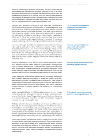 11
Executive summary
In terms of maintaining and developing human capital throughout working lives, the
review demonstrates the importance of stronger investment in skills of all workers
and avoiding skills depreciation. It highlights the complementary roles of public and
private sector organisations in the provision of life-long learning. At the same time,
appropriate policies are needed in order to prevent human capital investments being
wasted through labour market inactivity, weak labour market attachment, skills mis-
match, or the underutilisation of the employment potential of all.
Integrated policy approaches reflecting all these aspects are instrumental for
strengthening EU competitiveness and for sustaining its social welfare model. Social
protection systems should represent an investment in human capital by effectively
activating and enabling those who can participate in the labour market, protecting
those (temporarily) excluded from the labour market and/or unable to participate
in it, and preparing individuals for potential risks in their lifecycles, in particular for
children and the elderly. Well-functioning welfare systems and well-designed social
investments are instrumental in supporting Europe’s main source of international
competitive advantage in the form of its highly skilled and productive human capital.
An increase in the supply of skilled human capital needs to be matched by an increase
in the supply of quality jobs in order to yield a more productive workforce. Here the
Review takes a closer look at future EU labour market challenges and opportunities
in terms of job quality and work organisation, and notes large differences between
Member States, and across population groups. It discusses a range of workplace
issues such as transition rates from temporary jobs to more permanent employ-
ment; access to training; work-life and gender balance; work intensity; and levels of
autonomy at work.
In terms of these workplace issues, the crisis period has seen deterioration in a num-
ber of Member States with, notably, a decrease in participation in life-long learning
in around a third of Member States. On the other hand, ongoing structural changes
linked to technological advance and innovation, globalisation, demographic change
and the greening of the economy, should offer opportunities for the creation of high
quality jobs and shifts in work organisation that are supportive of productivity growth.
Equally, however, the same structural changes may also contribute to skills obsoles-
cence or jobs and wage polarisation, calling for broader and more pro-active policy
responses that can mitigate the risks associated to these changes. These include, for
instance, support for participation in life-long training, improved job-search assistance
and job profiling, and the promotion of social dialogue linked to work organisation
innovations that are conducive to supporting the development of the knowledge-
based economy.
Another important task facing the EU following the crisis years concerns the ways
in which it can promote and support the return to an upward socio-economic con-
vergence of its Member States. This particularly concerns Southern and peripheral
EU 15 Member States, since most of the post-2004 Member States managed to
continue to converge even during the crisis.
The factors behind the divergence included, not only the sheer size of the economic
shock, but also the underlying structural imbalances in the affected countries in
the period before the crisis (notably weak productivity growth, lack of human capi-
tal investment, divergent unit labour cost growth, banking sector weaknesses and
property bubbles). In this respect the Review contributes to the ongoing debate on
the most appropriate forms of reforms given the aims of restoring convergence,
deepening the economic and monetary union, and strengthening its social dimension.
Adverse socio-economic outcomes such as labour market polarisation and poverty
or ‘scarring’ effects intensify the depth and persistence of any economic downturn if
adjustments are left solely to market forces. Here national level reforms to improve
the viability of social protection systems in the case of temporary shocks can sig-
nificantly contribute to the stabilisation of aggregate demand, long-term employ-
ment and productivity growth, thereby strengthening convergence and mitigating
hysteresis effects.
… is instrumental for strengthening
competitiveness and sustaining
EU social welfare model.
Increasing supply of skilled human
capital needs to be matched
by supply of quality jobs.
Structural changes generate opportunities
for creating of high quality jobs.
Restoring socio-economic convergence
is another important goal facing the EU.
 