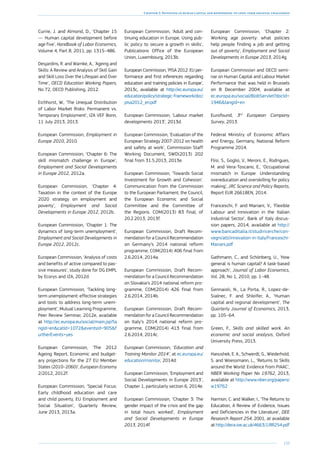 133
Chapter 2: Investing in human capital and responding to long-term societal challenges
Currie, J. and Almond, D., ‘Chapter 15
— Human capital development before
age five’, Handbook of Labor Economics,
Volume 4, Part B, 2011, pp. 1315–486.
Desjardins, R. and Warnke, A., ‘Ageing and
Skills: A Review and Analysis of Skill Gain
and Skill Loss Over the Lifespan and Over
Time’, OECD Education Working Papers,
No 72, OECD Publishing, 2012.
Eichhorst, W., ‘The Unequal Distribution
of Labor Market Risks: Permanent vs.
Temporary Employment’, IZA VEF Bonn,
11 July 2013, 2013.
European Commission, Employment in
Europe 2010, 2010.
European Commission, ‘Chapter 6: The
skill mismatch challenge in Europe’,
Employment and Social Developments
in Europe 2012, 2012a.
European Commission, ‘Chapter 4:
Taxation in the context of the Europe
2020 strategy on employment and
poverty’, Employment and Social
Developments in Europe 2012, 2012b.
European Commission, ‘Chapter 1: The
dynamics of long-term unemployment’,
Employment and Social Developments in
Europe 2012, 2012c.
European Commission, ‘Analysis of costs
and benefits of active compared to pas-
sive measures’, study done for DG EMPL
by Ecorys and IZA, 2012d.
European Commission, ‘Tackling long-
term unemployment: effective strategies
and tools to address long-term unem-
ployment’, Mutual Learning Programme,
Peer Review Seminar, 2012e, available
at http://ec.europa.eu/social/main.jsp?la
ngId=encatId=1072eventsId=905f
urtherEvents=yes
European Commission, ‘The 2012
Ageing Report, Economic and budget-
ary projections for the 27 EU Member
States (2010–2060)’, European Economy
2/2012, 2012f.
European Commission, ‘Special Focus:
Early childhood education and care
and child poverty, EU Employment and
Social Situation’, Quarterly Review,
June 2013, 2013a.
European Commission, ‘Adult and con-
tinuing education in Europe, Using pub-
lic policy to secure a growth in skills’,
Publications Office of the European
Union, Luxembourg, 2013b.
European Commission, ‘PISA 2012: EU per-
formance and first inferences regarding
education and training policies in Europe’,
2013c, available at http://ec.europa.eu/
education/policy/strategic-framework/doc/
pisa2012_en.pdf
European Commission, ‘Labour market
developments 2013’, 2013d.
European Commission, ‘Evaluation of the
European Strategy 2007-2012 on health
and safety at work’, Commission Staff
Working Document, SWD(2013) 202
final from 31.5.2013, 2013e.
European Commission, ‘Towards Social
Investment for Growth and Cohesion’.
Communication from the Commission
to the European Parliament, the Council,
the European Economic and Social
Committee and the Committee of
the Regions. COM(2013) 83 final, of
20.2.2013, 2013f.
European Commission, Draft Recom­
mendation for a Council Recommendation
on Germany’s 2014 national reform
programme, COM(2014) 406 final from
2.6.2014, 2014a.
European Commission, Draft Recom­
mendation for a Council Recommendation
on Slovakia’s 2014 national reform pro-
gramme, COM(2014) 426 final from
2.6.2014, 2014b.
European Commission, Draft Recom­
mendation for a Council Recommendation
on Italy’s 2014 national reform pro-
gramme, COM(2014) 413 final from
2.6.2014, 2014c.
European Commission, ‘Education and
Training Monitor 2014’, at ec.europa.eu/
education/monitor, 2014d.
European Commission, ‘Employment and
Social Developments in Europe 2013’,
Chapter 1, particularly section 6, 2014e.
European Commission, ‘Chapter 3: The
gender impact of the crisis and the gap
in total hours worked’, Employment
and Social Developments in Europe
2013, 2014f.
European Commission, ‘Chapter 2:
Working age poverty: what policies
help people finding a job and getting
out of poverty’, Employment and Social
Developments in Europe 2013, 2014g.
European Commission and OECD semi-
nar on Human Capital and Labour Market
Performance that was held in Brussels
on 8 December 2004, available at
ec.europa.eu/social/BlobServlet?docId=
1946langId=en
Eurofound, 3rd
European Company
Survey, 2013.
Federal Ministry of Economic Affairs
and Energy, Germany, National Reform
Programme 2014.
Flisi, S., Goglio, V., Meroni, E., Rodrigues,
M. and Vera-Toscano, E., ‘Occupational
mismatch in Europe: Understanding
overeducation and overskilling for policy
making’, JRC Science and Policy Reports,
Report EUR 26618EN, 2014.
Franceschi, F. and Mariani, V., ‘Flexible
Labour and Innovation in the Italian
Industrial Sector’, Bank of Italy discus-
sion papers, 2014, available at http://
www.bancaditalia.it/studiricerche/con-
vegni/atti/innovation-in-Italy/Franceschi-
Mariani.pdf
Gathmann, C., and Schönberg, U., ‘How
general is human capital? A task-based
approach’, Journal of Labor Economics,
Vol. 28, No 1, 2010, pp. 1–48.
Gennaioli, N., La Porta, R., Lopez-de-
Sialnec, F. and Shleifer, A., ‘Human
capital and regional development’, The
Quarterly Journal of Economics, 2013,
pp. 105–64.
Green, F., Skills and skilled work. An
economic and social analysis, Oxford
University Press, 2013.
Hanushek, E. A., Schwerdt, G., Wiederhold,
S. and Woessmann, L., ‘Returns to Skills
around the World: Evidence from PIAAC’,
NBER Working Paper No 19762, 2013,
available at http://www.nber.org/papers/
w19762
Harmon, C. and Walker, I., ‘The Returns to
Education, A Review of Evidence, Issues
and Deficiencies in the Literature’, DEE
Research Report 254, 2001, at available
at http://dera.ioe.ac.uk/4663/1/RR254.pdf
 