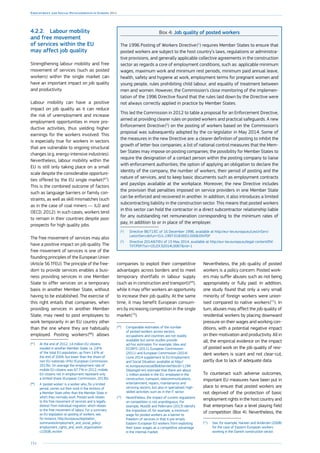 154
Employment and Social Developments in Europe 2014
4.2.2.	 Labour mobility
and free movement
of services within the EU
may affect job quality
Strengthening labour mobility and free
movement of services (such as posted
workers) within the single market can
have an important impact on job quality
and productivity.
Labour mobility can have a positive
impact on job quality as it can reduce
the risk of unemployment and increase
employment opportunities in more pro-
ductive activities, thus yielding higher
earnings for the workers involved. This
is especially true for workers in sectors
that are vulnerable to ongoing structural
changes (e.g. energy-intensive industries).
Nevertheless, labour mobility within the
EU is still only taking place on a small
scale despite the considerable opportuni-
ties offered by the EU single market 
(67
).
This is the combined outcome of factors
such as language barriers or family con-
straints, as well as skill mismatches (such
as in the case of coal miners — ILO and
OECD, 2012). In such cases, workers tend
to remain in their countries despite poor
prospects for high quality jobs.
The free movement of services may also
have a positive impact on job quality. The
free movement of services is one of the
founding principles of the European Union
(Article 56 TFEU). The principle of the free-
dom to provide services enables a busi-
ness providing services in one Member
State to offer services on a temporary
basis in another Member State, without
having to be established. The exercise of
this right entails that companies, when
providing services in another Member
State, may need to post employees to
work temporarily in an EU country other
than the one where they are habitually
employed. Posting workers 
(68
) allows
(67
)	At the end of 2012, 14 million EU citizens
resided in another Member State, i.e. 2.8 %
of the total EU population, up from 1.6 % at
the end of 2004, but lower than the share of
non-EU nationals (4 %) (European Commission,
2013b). On average the employment rate of
mobile EU citizens was 67.7 % in 2012; mobile
EU citizens not in employment represent only
a limited share (European Commission, 2013b).
(68
)	A ‘posted worker’ is a worker who, for a limited
period, carries out their work in the territory of
a Member State other than the Member State in
which they normally work. Posted work relates
to the free movement of services and is legally
distinct from individual migration, which relates
to the free movement of labour. For a summary
on EU legislation on posting of workers, see,
for instance, http://europa.eu/legislation_
summaries/employment_and_social_policy/
employment_rights_and_work_organisation/
c10508_en.htm
companies to exploit their competitive
advantages across borders and to meet
temporary shortfalls in labour supply
(such as in construction and transport) 
(69
),
while it may offer workers an opportunity
to increase their job quality. At the same
time, it may benefit European consum-
ers by increasing competition in the single
market 
(70
).
(69
)	Comparable estimates of the number
of posted workers across sectors,
occupations and countries are not readily
available but some studies provide
ad-hoc estimates. For example, Idea and
ECORYS (2011), European Commission
(2011) and European Commission (2014)
(June 2014 supplement to EU Employment
and Social Situation, available at http://
ec.europa.eu/social/BlobServlet?docId=1194
5langId=en) estimate that there are about
1 million posted in the EU, employed in the
construction, transport, telecommunications,
entertainment, repairs, maintenance and
servicing sectors, but also in specialised, high-
skilled activities such as in the IT sector.
(70
)	Nevertheless, the impact of current regulations
on competition is not unambiguous. For
example, Mustilli and Pelkmans (2013) identify
the imposition of, for example, a minimum
wage for posted workers as a barrier to
freedom of services in that it pre-empts
Eastern European EU workers from exploiting
their lower wages as a competitive advantage
in the internal market.
Box 4: Job quality of posted workers
The 1996 Posting of Workers Directive 
(1
) requires Member States to ensure that
posted workers are subject to the host country’s laws, regulations or administra-
tive provisions, and generally applicable collective agreements in the construction
sector as regards a core of employment conditions, such as: applicable minimum
wages, maximum work and minimum rest periods, minimum paid annual leave,
health, safety and hygiene at work, employment terms for pregnant women and
young people, rules prohibiting child labour, and equality of treatment between
men and women. However, the Commission’s close monitoring of the implemen-
tation of the 1996 Directive found that the rules laid down by the Directive were
not always correctly applied in practice by Member States.
This led the Commission in 2012 to table a proposal for an Enforcement Directive,
aimed at providing clearer rules on posted workers and practical safeguards. A new
Enforcement Directive 
(2
) on the posting of workers based on the Commission’s
proposal was subsequently adopted by the co-legislator in May 2014. Some of
the measures in the new Directive are: a clearer definition of posting to inhibit the
growth of letter-box companies; a list of national control measures that the Mem-
ber States may impose on posting companies; the possibility for Member States to
require the designation of a contact person within the posting company to liaise
with enforcement authorities; the option of applying an obligation to declare the
identity of the company, the number of workers, their period of posting and the
nature of services, and to keep basic documents such as employment contracts
and payslips available at the workplace. Moreover, the new Directive includes
the provision that penalties imposed on service providers in one Member State
can be enforced and recovered in another. In addition, it also introduces a limited
subcontracting liability in the construction sector. This means that posted workers
in this sector can hold the contractor in a direct subcontractor relationship liable
for any outstanding net remuneration corresponding to the minimum rates of
pay, in addition to or in place of the employer.
(1
)	Directive 96/71/EC of 16 December 1996, available at http://eur-lex.europa.eu/LexUriServ/
LexUriServ.do?uri=OJ:L:1997:018:0001:0006:EN:PDF
(2
)	Directive 2014/67/EU of 15 May 2014, available at http://eur-lex.europa.eu/legal-content/EN/
TXT/PDF/?uri=CELEX:32014L0067rid=1
Nevertheless, the job quality of posted
workers is a policy concern. Posted work-
ers may suffer abuses such as not being
appropriately or fully paid. In addition,
one study found that only a very small
minority of foreign workers were union-
ised compared to native workers 
(71
). In
turn, abuses may affect the job quality of
residential workers by placing downward
pressure on their wages and working con-
ditions, with a potential negative impact
on their motivation and productivity. All in
all, the empirical evidence on the impact
of posted work on the job quality of resi-
dent workers is scant and not clear-cut,
partly due to lack of adequate data.
To counteract such adverse outcomes,
important EU measures have been put in
place to ensure that posted workers are
not deprived of the protection of basic
employment rights in the host country and
that enterprises face a level playing field
of competition (Box 4). Nevertheless, the
(71
)	See, for example, Hansen and Andersen (2008)
for the case of Eastern European workers
working in the Danish construction sector.
 