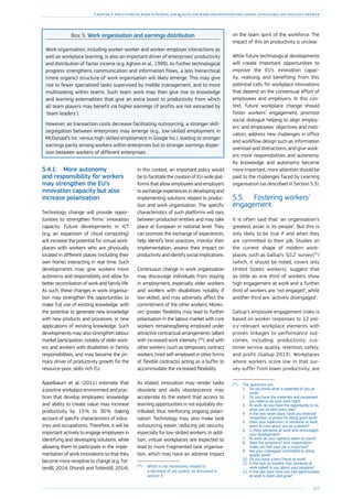 163
Chapter 3: The future of work in Europe: job quality and work organisation for a smart, sustainable and inclusive growth
Box 5: Work organisation and earnings distribution
Work organisation, including worker-worker and worker-employer interactions as
well as workplace learning, is also an important driver of enterprises’ productivity
and distribution of factor income (e.g. Aghion et al., 1999). As further technological
progress strengthens communication and information flows, a less hierarchical
(more organic) structure of work organisation will likely emerge. This may give
rise to fewer specialised tasks supervised by middle management, and to more
multitasking within teams. Such team work may then give rise to knowledge
and learning externalities that give an extra boost to productivity from which
all team players may benefit via higher earnings (if profits are not extracted by
‘team leaders’).
However, as transaction costs decrease facilitating outsourcing, a stronger skill-
segregation between enterprises may emerge (e.g., low-skilled employment in
McDonald’s Inc. versus high-skilled employment in Google Inc.), leading to stronger
earnings parity among workers within enterprises but to stronger earnings disper-
sion between workers of different enterprises.
5.4.1.	 More autonomy
and responsibility for workers
may strengthen the EU’s
innovation capacity but also
increase polarisation
Technology change will provide oppor-
tunities to strengthen firms’ innovation
capacity. Future developments in ICT
(e.g. an expansion of cloud computing)
will increase the potential for virtual work-
places with workers who are physically
located in different places (including their
own home) interacting in real time. Such
developments may give workers more
autonomy and responsibility and allow for
better reconciliation of work and family life.
As such, these changes in work organisa-
tion may strengthen the opportunities to
make full use of existing knowledge, with
the potential to generate new knowledge
with new products and processes, or new
applications of existing knowledge. Such
developments may also strengthen labour
market participation, notably of older work-
ers and workers with disabilities or family
responsibilities, and may become the pri-
mary driver of productivity growth for the
resource-poor, skills-rich EU.
Appelbaum et al. (2011) estimate that
a positive workplace environment and prac-
tices that develop employees’ knowledge
and ability to create value may increase
productivity by 15 % to 30 % (taking
account of specific characteristics of indus-
tries and occupations). Therefore, it will be
important actively to engage employees in
identifying and developing solutions, while
allowing them to participate in the imple-
mentation of work innovations so that they
become more receptive to change (e.g. Tot-
terdill, 2014; Dhondt and Totterdill, 2014).
In this context, an important policy would
be to facilitate the creation of EU-wide plat-
forms that allow employees and employers
to exchange experiences in developing and
implementing solutions related to produc-
tion and work organisation. The specific
characteristics of such platforms will vary
between production entities and may take
place at European or national level. They
can promote the exchange of experiences,
help identify best practices, monitor their
implementation, assess their impact on
productivity and identify social implications.
Continuous change in work organisation
may discourage individuals from staying
in employment, especially older workers
and workers with disabilities notably if
low-skilled, and may adversely affect the
commitment of the other workers. Moreo-
ver, greater flexibility may lead to further
polarisation in the labour market with core
workers remaining/being employed under
attractive contractual arrangements (albeit
with increased work intensity  
(90
), and with
other workers (such as temporary contract
workers, hired self-employed or other forms
of flexible contracts) acting as a buffer to
accommodate the increased flexibility.
As stated, innovation may render tasks
obsolete and skills obsolescence may
accelerate to the extent that access to
learning opportunities is not equitably dis-
tributed, thus reinforcing ongoing polari-
sation. Technology may also make task
outsourcing easier, reducing job security,
especially for low-skilled workers. In addi-
tion, virtual workplaces are expected to
lead to more fragmented task organisa-
tion, which may have an adverse impact
(90
)	Which is not necessarily related to
a decrease of job quality, as discussed in
section 3.
on the team spirit of the workforce. The
impact of this on productivity is unclear.
While future technological developments
will create important opportunities to
improve the EU’s innovation capac-
ity, realising and benefiting from this
potential calls for workplace innovations
that depend on the consensual effort of
employees and employers. In this con-
text, future workplace change should
foster workers’ engagement, promote
social dialogue helping to align employ-
ers’ and employees’ objectives and moti-
vation, address new challenges in office
and workflow design such as information
overload and distractions, and give work-
ers more responsibilities and autonomy.
As knowledge and autonomy become
more important, more attention should be
paid to the challenges faced by Learning
organisation (as described in Section 5.3).
5.5.	 Fostering workers’
engagement
It is often said that ‘an organisation’s
greatest asset is its people’. But this is
only likely to be true if and when they
are committed to their job. Studies on
the current shape of modern work-
places, such as Gallup’s ‘Q12’ survey 
(91
)
(which, it should be noted, covers only
United States workers), suggest that
as little as one third of workers show
high engagement at work and a further
third of workers are ‘not engaged’, while
another third are ‘actively disengaged’.
Gallup’s employee engagement index is
based on worker responses to 12 pol-
icy-relevant workplace elements with
proven linkages to performance out-
comes, including: productivity; cus-
tomer service; quality; retention; safety;
and profit (Gallup 2013). Workplaces
where workers score low in that sur-
vey suffer from lower productivity, are
(91
)	The questions are:
1.	 Do you know what is expected of you at
work?
2.	 Do you have the materials and equipment
you need to do your work right?
3.	 At work, do you have the opportunity to do
what you do best every day?
4.	 In the last seven days, have you received
recognition or praise for doing good work?
5.	 Does your supervisor, or someone at work,
seem to care about you as a person?
6.	 Is there someone at work who encourages
your development?
7.	 At work, do your opinions seem to count?
8.	 Does the purpose of your organisation
make you feel your job is important?
9.	 Are your colleagues committed to doing
quality work?
10.	Do you have a best friend at work?
11.	In the last six months, has someone at
work talked to you about your progress?
12.	In the last year, have you had opportunities
at work to learn and grow?
 