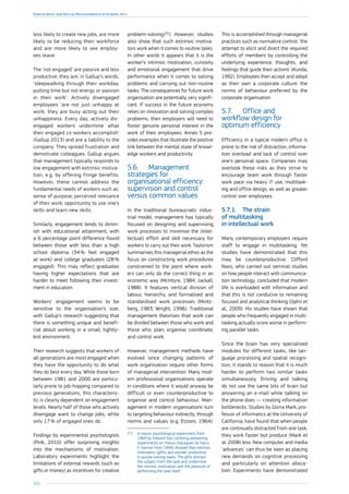 164
Employment and Social Developments in Europe 2014
less likely to create new jobs, are more
likely to be reducing their workforce
and are more likely to see employ-
ees leave.
The ‘not engaged’ are passive and less
productive; they are, in Gallup’s words,
‘sleepwalking through their workday,
putting time but not energy or passion
in their work’. Actively disengaged
employees ‘are not just unhappy at
work; they are busy acting out their
unhappiness. Every day, actively dis-
engaged workers undermine what
their engaged co-workers accomplish’
(Gallup 2013) and are a liability to the
company. They spread frustration and
demotivate colleagues. Gallup argues
that management typically responds to
low engagement with extrinsic motiva-
tion, e.g. by offering fringe benefits.
However, these cannot address the
fundamental needs of workers such as:
sense of purpose; perceived relevance
of their work; opportunity to use one’s
skills and learn new skills.
Similarly, engagement tends to dimin-
ish with educational attainment, with
a 6 percentage point difference found
between those with less than a high
school diploma (34 % feel engaged
at work) and college graduates (28 %
engaged). This may reflect graduates
having higher expectations that are
harder to meet following their invest-
ment in education.
Workers’ engagement seems to be
sensitive to the organisation’s size,
with Gallup’s research suggesting that
there is something unique and benefi-
cial about working in a small, tightly-
knit environment.
Their research suggests that workers of
all generations are most engaged when
they have the opportunity to do what
they do best every day. While those born
between 1981 and 2000 are particu-
larly prone to job-hopping compared to
previous generations, this characteris-
tic is clearly dependent on engagement
levels. Nearly half of those who actively
disengage want to change jobs, while
only 17 % of engaged ones do.
Findings by experimental psychologists
(Pink, 2010) offer surprising insights
into the mechanisms of motivation.
Laboratory experiments highlight the
limitations of external rewards (such as
gifts or money) as incentives for creative
problem-solving 
(92
). However, studies
also show that such extrinsic motiva-
tors work when it comes to routine tasks.
In other words it appears that it is the
worker’s intrinsic motivation, curiosity
and emotional engagement that drive
performance when it comes to solving
problems and carrying out non-routine
tasks. The consequences for future work
organisation are potentially very signifi-
cant. If success in the future economy
relies on innovation and solving complex
problems, then employers will need to
foster genuine personal interest in the
work of their employees. Annex 5 pro-
vides examples that illustrate the positive
link between the mental state of knowl-
edge workers and productivity.
5.6.	 Management
strategies for
organisational efficiency:
supervision and control
versus common values
In the traditional bureaucratic indus-
trial model, management has typically
focused on designing and supervising
work processes to minimise the (intel-
lectual) effort and skill necessary for
workers to carry out their work. Taylorism
summarises this managerial ethos as the
focus on constructing work procedures
constrained to the point where work-
ers can only do the correct thing in an
economic way (McIntyre, 1984; Jackall,
1988). It features vertical division of
labour, hierarchy, and formalised and
standardised work processes (Mintz-
berg, 1983; Wright, 1996). Traditional
management theorises that work can
be divided between those who work and
those who: plan; organise; coordinate;
and control work.
However, management methods have
evolved since changing patterns of
work organisation require other forms
of managerial intervention. Many mod-
ern professional organisations operate
in conditions where it would anyway be
difficult or even counterproductive to
organise and control behaviour. Man-
agement in modern organisations turn
to targeting behaviour indirectly, through
norms and values (e.g. Etzioni, 1964).
(92
)	A classic psychological experiment from
1969 by Edward Deci (echoing pioneering
experiments on rhesus macaques by Harry
F. Harrow from 1949) showed that extrinsic
motivators (gifts) are counter-productive
in puzzle-solving tasks. The gifts distract
the subject from the task and undermine
the intrinsic motivation and the pleasure of
performing the task itself.
This is accomplished through managerial
practices such as normative control: ‘the
attempt to elicit and direct the required
efforts of members by controlling the
underlying experience, thoughts, and
feelings that guide their actions’ (Kunda,
1992). Employees then accept and adopt
as their own a corporate culture: the
norms of behaviour preferred by the
corporate organisation.
5.7.	 Office and
workflow design for
optimum efficiency
Efficiency in a typical modern office is
prone to the risk of distraction, informa-
tion overload and lack of control over
one’s personal space. Companies may
overlook these risks as they strive to
encourage team work through faster
work pace via heavy IT use, multitask-
ing and office design, as well as greater
control over employees.
5.7.1.	 The strain
of multitasking
in intellectual work
Many contemporary employers require
staff to engage in multitasking. Yet
studies have demonstrated that this
may be counterproductive. Clifford
Nass, who carried out seminal studies
on how people interact with communica-
tion technology, concluded that modern
life is overloaded with information and
that this is not conducive to remaining
focused and analytical thinking (Ophir et
al., 2009). His studies have shown that
people who frequently engaged in multi-
tasking actually score worse in perform-
ing parallel tasks.
Since the brain has very specialised
modules for different tasks, like lan-
guage processing and spatial recogni-
tion, it stands to reason that it is much
harder to perform two similar tasks
simultaneously. Driving and talking
do not use the same bits of brain but
answering an e-mail while talking on
the phone does — creating information
bottlenecks. Studies by Gloria Mark, pro-
fessor of informatics at the University of
California, have found that when people
are continually distracted from one task,
they work faster but produce (Mark et
al. 2008) less. New computer and media
‘advances’ can thus be seen as placing
new demands on cognitive processing
and particularly on attention alloca-
tion. Experiments have demonstrated
 