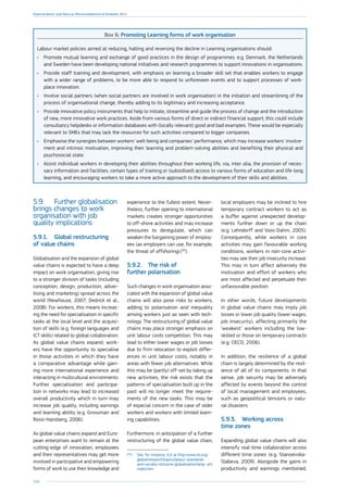 166
Employment and Social Developments in Europe 2014
Box 6: Promoting Learning forms of work organisation
Labour market policies aimed at reducing, halting and reversing the decline in Learning organisations should:
•	 Promote mutual learning and exchange of good practices in the design of programmes: e.g. Denmark, the Netherlands
and Sweden have been developing national initiatives and research programmes to support innovations in organisations.
•	 Provide staff training and development, with emphasis on learning a broader skill set that enables workers to engage
with a wider range of problems, to be more able to respond to unforeseen events and to support processes of work-
place innovation.
•	 Involve social partners (when social partners are involved in work organisation) in the initiation and streamlining of the
process of organisational change, thereby adding to its legitimacy and increasing acceptance.
•	 Provide innovative policy instruments that help to initiate, streamline and guide the process of change and the introduction
of new, more innovative work practices. Aside from various forms of direct or indirect financial support, this could include
consultancy helpdesks or information databases with (locally relevant) good and bad examples. These would be especially
relevant to SMEs that may lack the resources for such activities compared to bigger companies.
•	 Emphasise the synergies between workers’ well-being and companies’ performance, which may increase workers’ involve-
ment and intrinsic motivation, improving their learning and problem-solving abilities and benefiting their physical and
psychosocial state.
•	 Assist individual workers in developing their abilities throughout their working life, via, inter alia, the provision of neces-
sary information and facilities, certain types of training or (subsidised) access to various forms of education and life-long
learning, and encouraging workers to take a more active approach to the development of their skills and abilities.
5.9.	 Further globalisation
brings changes to work
organisation with job
quality implications
5.9.1.	 Global restructuring
of value chains
Globalisation and the expansion of global
value chains is expected to have a deep
impact on work organisation, giving rise
to a stronger division of tasks (including
conception, design, production, adver-
tising and marketing) spread across the
world (Newhouse, 2007; Dedrick et al.,
2008). For workers, this means increas-
ing the need for specialisation in specific
tasks at the local level and the acquisi-
tion of skills (e.g. foreign languages and
ICT skills) related to global collaboration.
As global value chains expand, work-
ers have the opportunity to specialise
in those activities in which they have
a comparative advantage while gain-
ing more international experience and
interacting in multicultural environments.
Further specialisation and participa-
tion in networks may lead to increased
overall productivity which in turn may
increase job quality, including earnings
and learning ability (e.g. Grossman and
Rossi-Hansberg, 2006).
As global value chains expand and Euro-
pean enterprises want to remain at the
cutting-edge of innovation, employees
and their representatives may get more
involved in participative and empowering
forms of work to use their knowledge and
experience to the fullest extent. Never-
theless, further opening to international
markets creates stronger opportunities
to off-shore activities and may increase
pressures to deregulate, which can
weaken the bargaining power of employ-
ees (as employers can use, for example,
the threat of offshoring) (94
).
5.9.2.	 The risk of
further polarisation
Such changes in work organisation asso-
ciated with the expansion of global value
chains will also pose risks to workers,
adding to polarisation and inequality
among workers just as seen with tech-
nology. The restructuring of global value
chains may place stronger emphasis on
unit labour costs competition. This may
lead to either lower wages or job losses
due to firm relocation to exploit differ-
ences in unit labour costs, notably in
areas with fewer job alternatives. While
this may be (partly) off-set by taking up
new activities, the risk exists that the
patterns of specialisation built up in the
past will no longer meet the require-
ments of the new tasks. This may be
of especial concern in the case of older
workers and workers with limited learn-
ing capabilities.
Furthermore, in anticipation of a further
restructuring of the global value chain,
(94
)	See, for instance, ILO at http://www.ilo.org/
global/research/topics/labour-standards-
and-socially-inclusive-globalisation/lang--en/
index.htm
local employers may be inclined to hire
temporary contract workers to act as
a buffer against unexpected develop-
ments further down or up the chain
(e.g. Lehndorff and Voss-Dahm, 2005).
Consequently, while workers in core
activities may gain favourable working
conditions, workers in non-core activi-
ties may see their job insecurity increase.
This may in turn affect adversely the
motivation and effort of workers who
are most affected and perpetuate their
unfavourable position.
In other words, future developments
in global value chains may imply job
losses or lower job quality (lower wages,
job insecurity), affecting primarily the
‘weakest’ workers including the low-
skilled or those on temporary contracts
(e.g. OECD, 2006).
In addition, the resilience of a global
chain is largely determined by the resil-
ience of all of its components. In that
sense, job security may be adversely
affected by events beyond the control
of local management and employees,
such as geopolitical tensions or natu-
ral disasters.
5.9.3.	 Working across
time zones
Expanding global value chains will also
intensify real-time collaboration across
different time zones (e.g. Stanoevska-
Slabeva, 2009). Alongside the gains in
productivity and earnings mentioned,
 
