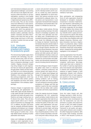 167
Chapter 3: The future of work in Europe: job quality and work organisation for a smart, sustainable and inclusive growth
such international workplaces pose work
organisational challenges. Local working
time will have to be aligned with work-
ing time in other time zones (i.e. 24-hour
reachability), resulting in more flexible
and longer working times to participate
in digital teamwork spread across differ-
ent time zones. They can also increase
stress from differences in work cultures,
mediated communication and language
barriers and the fragmentation of work
organisation, which may generate fal-
tering team dynamics and erode trust
between workers, potentially reducing
workers’ motivation and effort. Never-
theless, at the same time, they can also
reduce longer work hours or shift work,
as workers in another time zone can take
over the task.
5.10.	 Conclusion:
stronger employee
empowerment matters
for productivity growth
The restructuring of global supply chains
combined with technology may ben-
efit the resource-poor, skills-rich Euro-
pean Union as its skills structure may
have a comparative advantage in world
markets. Ongoing structural changes
may bring changes to work organisa-
tion that can improve job opportunities,
through greater mobility and skill match-
ing. These can in turn improve job quality
(e.g. greater autonomy, responsibility and
flexibility in the workplace, more flex-
ible working arrangements, which may
entice/maintain older workers, workers
with disabilities and those with family
responsibilities in the workplace; higher
earnings).
However, changes in organisation due
to technology and globalisation can
render skills, tasks and jobs obsolete at
a high speed (through automation and
relocation) and reduce job quality (more
flexitime and longer working hours to
fit diverse time zones). They will also
require specific skills to act in interna-
tional environments (e.g. languages and
ICT). In addition, the gains and losses
may be unequally distributed between
employees and employers (as it changes
the bargaining position) and between dif-
ferent groups of workers (low- versus
high-skilled workers) resulting in further
polarisation and inequity.
Unless such challenges are addressed,
changes in work organisation due to
technology and globalisation may carry
a severe and persistent socioeconomic
cost for individual workers and for soci-
ety as a whole (e.g. lower production
capacity, dependence on social assis-
tance). Such adverse outcomes can be
counteracted by adequate labour mar-
ket policies and improvements in work
organisation that benefit both employees
and employers and facilitate labour real-
location in a flexible but secure way.
Active labour market policies, life-long
learning (including investing in the skills
relevant to knowledge occupations and
new tasks more generally) and mod-
ern labour laws, complemented by an
increased forecasting capacity to antici-
pate, ‘locate’ the challenges and adapt
to change are important. Improving the
link between education and the needs of
enterprises that operate in different time
zones, through linguistic education and
enhanced cultural awareness, may prove
useful. The links between labour market
policies and other policies will need to
be strengthened, including in areas such
as the trans-European and international
networks for communication and collab-
oration, and international cooperation on
security (including internet transactions).
Given the ambiguous impact of expand-
ing global value chains on industrial
relations, promoting productivity and
inclusive growth may require the pro-
motion of a global social dialogue and
through it the negotiation of topics that
are of direct interest for employees’
working conditions, such as training,
health and safety and restructuring 
(95
).
This will contribute to ensuring a greater
acceptance of changes and that due
attention is paid to the most vulnerable
workers (the low-skilled, older workers
and workers with family responsibilities).
Under the ongoing structural changes,
strengthening the EU’s productivity
growth and labour market resilience calls
for work organisations that make full use
of workers’ knowledge potential and that
increase the quality of their jobs. In this
context, work organisations, and nota-
bly managerial structures, should be
reformed to promote higher well-being
and engagement of workers. Greater
focus should be placed on intrinsic moti-
vation of workers that feeds on the abil-
ity of using one’s skills on the job, sense
(95
)	See, for instance the case of GDF Suez
launching an international social dialogue
in 2011 at http://www.eurofound.europa.eu/
eiro/2011/01/articles/eu1101011i.htm
of purpose, autonomy in managing one’s
time and control over the substance and
methods of work tasks.
More participative and empowering
forms of work organisation should be
developed to strengthen employees’
involvement in innovation implementa-
tion (and therefore understanding and
acceptance of tasks changes) and ena-
ble workers (especially the low-skilled)
to gain the abilities that enhance their
employability through life-long learning
(e.g. Totterdill, 2014). Loyalty and incen-
tives to acquire firm-specific skills should
not be adversely affected as workers will
have to show more flexibility within and
between enterprises. Otherwise, work-
place innovations may have a negative
impact on productivity, labour market
participation and job quality. Workplace
innovations should also avoid perpetu-
ating or sharpening the existing gender
segregation in the workplace 
(96
).
Learning organisations have the poten-
tial to foster intrinsic motivation, sup-
port workers’ involvement and skill use/
development, and therefore improve
companies’ performance. Worryingly,
recent years have seen a reduction in
the number of Learning organisations
and a move towards Lean organisations.
A coherent and comprehensive policy
response to support changes in work
organisation towards more effective
and beneficial forms of work organisa-
tion would be in the mutual interest of
EU companies and their workers.
6.	Conclusions
Job quality and work
organisation are high
on the EU policy agenda
Since the Lisbon Growth and Jobs
Strategy launched in 2000, the Euro-
pean Employment Strategy’s overarch-
ing objectives have encompassed not
only full employment, but also the
promotion of quality and productivity
at work. In 2001, the Laeken European
Summit agreed to a comprehensive
framework on job quality, and appro-
priate quality indicators were included in
the 2002 Employment Guidelines. With
the Europe 2020 Strategy, launched
in 2010, it also became a priority to
(96
)	See, for instance, http://www.genderportal.eu/
and http://www.eurofound.europa.eu/areas/
industrialrelations/dictionary/definitions/
horizontalsegregation.htm
 