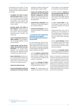 169
Chapter 3: The future of work in Europe: job quality and work organisation for a smart, sustainable and inclusive growth
the greening of the economy. To reap
the full potential of ongoing structural
changes, priorities for labour market poli-
cies include:
•	 strengthen the tools to antici-
pate and assess risks to job qual-
ity from ongoing structural changes
(via stronger partnerships between
governments, social partners and
academic researchers with a special
focus on SMEs);
•	 promote health and safety in
the workplace in general and nota-
bly in relation to new technologies
and products (through legislation,
awareness-raising activities and
monitoring);
•	 remove institutional barriers to
labour mobility (e.g. by strengthen-
ing cross-border portability of social
security benefits);
•	 combat gender and age stereo-
typing, discrimination and stig-
matisation (via among others,
legislation and awareness-raising
activities and an adequate provision
of enabling and support services);
•	 green mainstream education poli-
cies, training and skill formation (e.g.
by promoting STEM careers (97
) for
women and to increase the number
of women in the green economy);
•	 reduce the informal sector;
•	 increase participation in life-long
learning and on-the-job training,
(97
)	STEM: Science, Technology, Engineering and
Mathematics.
potentially considering stronger and
dedicated public support to SMEs;
•	 improve job profiling, job search
assistance and the connection
between employment services,
together with removing fiscal incen-
tives that hinder further labour mar-
ket participation;
•	 target the most vulnerable (e.g. by
focusing on the low-skilled trapped in
poor working conditions);
•	 promote social dialogue at all rele-
vant levels (company, sector, national
and EU).
…to promote work organisation
innovation that supports
the knowledge-based economy
of the future
For the resource-poor, skills-rich Euro-
pean Union, the strengthening of its inno-
vation capacity will be crucial in order to be
able to exploit its comparative advantages
in world markets to the fullest extent. The
analysis underlines the need to:
•	 promote employee empowerment
(e.g. employees creating their own
team structure, employees involved
in the identification of problems and
solutions in production);
•	 promote the exchange of experi-
ences in work organisation innovation
to help identify best practices;
•	 monitor the implementation and
support the assessment of the impact
of the changes in work organisation
on productivity and social cohesion;
•	 strengthen employee’s capacity to
learn including through education
and life-long learning (e.g. meet-
ing the needs of knowledge-intensive
work process with rapid technical
change);
•	 strengthen social skills for digi-
tal workplaces spread around the
world (e.g. languages and cultural
awareness);
•	 develop benchmarks with a view to
promoting the full exploitation of
the complementarity of educational
systems and employee in-work train-
ing to the fullest extent, especially
in SMEs;
•	 promote social dialogue adapted
to expanding global value chains
(e.g. involving counterparts in other
countries to discuss minimum stand-
ards and conditions);
•	 target the most vulnerable workers
(e.g. strengthening skill formation of
workers with limited learning capacity).
Finally, it is important to recognise that
the impact of job quality and work organ-
isation on productivity and social cohe-
sion is conditioned by worker, firm and
country specific conditions. Therefore,
designing and implementing measures
to correct adverse developments and to
promote positive developments will be a
complex task taking account of country,
sector and firm specificities.
 