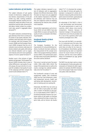 172
Employment and Social Developments in Europe 2014
Laeken Indicators of Job Quality
The Laeken indicators of job quality
include 10 dimensions, categorised into
two themes: characteristics of the job/
worker (e.g. skills, working conditions,
reconciliation between working and non-
working life, health and safety at work, job
satisfaction) and the wider socioeconomic
and labour market context (e.g. employ-
ment rates, growth in aggregate labour
demand) 
(98
).
The Laeken indicators constitute the big-
gest attempt at that time to construct an
EU system of job quality indicators. Nev-
ertheless, there have been some critiques.
For example, both the European Com-
mission (2008) and the European Parlia-
ment (2009) recognise that this set of
indicators covers economy-wide areas not
directly related to job quality while lacking
very relevant indicators such as wages,
work intensity and some more qualitative
aspects of human capital formation 
(99
).
Another issue is the inclusion of gaps
(gender and age gaps). The European Par-
liament (2009) considers that in order to
reflect differences in job quality for spe-
cific groups, the way to do this is to com-
pute the variables of job quality for each
of the subgroups and then compare the
overall results between them 
(100
).
(98
)	The EU defined several specific indicators
for evaluating each dimension, except in the
case of social dialogue where no agreement
was reached. The 10 dimensions of job
quality are: intrinsic job quality; skills,
life-long learning and career development;
gender equality; health and safety
at work; flexibility and security; work
organisation and the work-life balance;
inclusion and access to the labour market;
social dialogue and worker involvement;
diversity and non-discrimination; overall
work performance. All available sources at
EU level were used (e.g. LFS, ECHS, etc.). For
more details, see http://ec.europa.eu/social/
BlobServlet?docId=2134langId=en and
European Commission (2008).
(99
)	According to the EP, a good job quality index
should not include any information that
does not relate directly to the well-being of
workers because it tends to skew the results.
The European Parliament refers to several
such dimensions in the Laeken Indicators
such as access to the labour market,
overall performance and productivity and
variables measuring the quantity of jobs.
While important because it gives the general
context, according to the EP this type of
information can form part of another index
on the socioeconomic context, for example.
(100
)	In fact, this problem stems from the fact
that the indicators are measured only
at the aggregate level, and to deal with
distributional aspects some indicators are
measured as gaps. This problem is overcome
in the EWCS, which will be reviewed next,
which allows to compute the various
dimensions separately for men and women
(alternatively allows for breakdowns by age,
occupation).
The Laeken indicators represent a sys-
tem of indicators with no aggregation
between the different dimensions. While
this does not require any pre-judgement
on the relative importance of the differ-
ent attributes, each observer may use
their own subjective system of weighing,
emphasising the features they consider
most important.
Several other organisations, such as Euro-
found, OECD, ILO and UNECE, have also
made efforts to assess and quantify the
quality of work as reviewed in the follow-
ing paragraphs.
Eurofound: Quality of Work
and Employment
The European Foundation for the
Improvement of Living and Working Con-
ditions, Eurofound, has been working on
the measurement of the concept since
1991 in the European Working Conditions
Surveys (EWCS). The questionnaire covers
all major areas of job quality identified in
the social sciences literature.
The survey is carried out every five years
(1991, 1995, 2000, 2005, 2010). The
scope of the questionnaire as well as the
country coverage has widened substan-
tially since the first edition 
(101
).
The Eurofound’s concept of work and
employment quality (see Eurofound,
2002) has four main dimensions: career
and employment security, health and
well-being, skills development, reconcili-
ation of working and non-working life.
Historically, the EWCS has not come up
with an index of job quality, but rather
with a ‘system’ of indicators on job qual-
ity. In a study based on the 5th
EWCS 
(102
),
Eurofound presented, however, four com-
posite indices of job quality: an Earnings
index, a Working Time Index, a Career Pros-
pects Index, and an Intrinsic Job Quality
(101
)	The latest, 5th
EWCS is available at:
http://www.eurofound.europa.eu/surveys/
ewcs/2010/. For more details about
the different extensions by waves, see
Eurofound (2010), p. 141.
(102
)	Eurofound (2012b)
Index 
(103
) 
(104
). To illustrate the complex-
ity, the index of intrinsic job quality, for
example, is composed of a whole set of
indicators measuring skills and discretion;
good social environment; good physical
environment; and work intensity 
(105
).
An advantage of the EWCS is that it
is well documented and harmonised.
The same questionnaire is used in all
countries, which allows cross-country
comparisons. However, because of
important changes in the questionnaire,
comparisons over time are possible only
for a core of key questions which were
retained unchanged since 1991.
One issue with the EWCS is its periodic-
ity: it is conducted every five years. Also
worth mentioning is the sample size,
which does not allow for too many lev-
els of breakdowns. Nevertheless, gender
mainstreaming has been an important
concern for recent reviews of the ques-
tionnaire, and the most recent addition
allows for breakdowns by age, gender
and occupation.
The EWCS has also been used as a basis
for development of other job quality indi-
ces/systems of indicators by other organi-
sations, for example, the EMCO indicators
list or the European Trade Union Institute
Job quality index (see below).
(103
)	Regarding the methodology of composing
the indices, based on statistical correlations
similar items were identified and normalised,
and then grouped in a summative index.
When multiple indices are aggregated
together they were accorded equal weights,
except where it was found that the indices
had considerably different associations
with subjective well-being. The weighting
assumptions are accompanied by a sensitivity
analysis. More methodological details are
available in Chapter 2 of Eurofound (2012b).
(104
)	Eurofound discusses the pros and cons of
producing a single job quality index. This might
be justified from a rather pure theoretical
perspective, whereby it is assumed to be a utility
associated with each job, i.e. the index is seen as
measuring that utility. One feature that makes
a single index very appealing is its tractability,
ease of presentation, and ease of cross-
country comparisons. However, this argument
is firstly not very persuasive since job quality,
as discussed above, is a multi-faceted concept.
Secondly, it risks being interpreted differently
by different users. For example, economists
will tend to think about wages, social scientists
about non-wage aspects, etc. Last but not least,
to compute such an index would require very
strong assumptions about how individuals trade
off job quality features against each other. The
choice of four indices presented by Eurofound
is something of a middle solution: they are
smaller in number and allow country rankings
in a meaningful way; yet, they sufficiently well
portray the different aspects of job quality
without mixing them up.
(105
)	Table 1 in Eurofound (2012b), p. 20, gives
a brief description of the content of each index
and survey questions on which it is based.
 