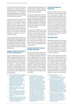 176
Employment and Social Developments in Europe 2014
The 2007 Task Force created an initial
framework for measuring quality of
employment with seven dimensions and
over 50 indicators 
(110
). The framework
was implemented by nine countries by
the end of the Task Force’s term, leading
to nine pilot country reports 
(111
).
The ILO decent work concept and the
UNECE Task Force-proposed set of
indicators are designed to capture
aspects of labour markets in both
developing and developed countries,
and thus they put more emphasis on
labour rights (including no child and
forced labour) and social protection
aspects in their definitions than the
European Commission’s and Euro-
found frameworks.
In 2012, with a time frame of 2012–15,
an Expert Group on Measuring the Quality
of Employment was established within
the framework of the Conference of Euro-
pean Statisticians, with the main objec-
tive to revise the conceptual structure
and the set of indicators of the quality
of employment.
European Trade Union Institute’s
(ETUI) Job Quality index 
(112
)
The ETUI started work on this issue in
2008. The job quality index (JQI) com-
prises six dimensions based on 16 indi-
cators, which in turn are drawn from
individual variables taken from differ-
ent sources 
(113
). The six dimensions
are: wages, non-standard forms of
employment, working conditions, work-
ing time and work-life balance, access
to training and career advancement,
and collective interest representation
and participation.
(110
)	1) safety and ethics of employment (safety at
work, child and forced labour, fair treatment
in employment); 2) income and benefits
from employment, including also non-
wage pecuniary benefits; 3) working hours
and balancing work and non-working life
(working hours, working time arrangements);
4) security of employment and social
protection; 5) social dialogue; 6) skills
development and training; 7) workplace
relationships and work motivation. For more
information see UNECE (2009).
(111
)	Canada, Mexico, Finland, France, Germany,
Israel, Italy, Republic of Moldova, Ukraine.
See UNECE (2010).
(112
)	ETUI is the research arm of the European
Trade Union Confederation (ETUC), the most
important representative body of workers
at EU level and a major player as a social
partner in the EU policy area of work and
employment.
(113
)	The index is based on five sources: LFS, SILC,
AMECO, EWCS and ICTWSS (the latter stands
for Database on Institutional Characteristics
of Trade Unions, Wage Setting, State
Intervention and Social Pacts).
This index is focused on job quality from
the perspective of workers; it captures
most of the areas of job quality from
the social sciences literature.
Although the variables refer to informa-
tion measured at the level of individual
workers, job quality is computed and
reported only at national level based on
averages 
(114
). Apart from a readily avail-
able gender breakdown, it is not possible
to break it down in order to analyse spe-
cific groups of workers (e.g. by occupa-
tion, type of contract).
The results are consistent with most
of the results from other indices: best
performers are the Northern countries,
and lowest values are found for East-
ern and Southern European countries.
The JQI also allows comparisons over
time for the EU-15 countries. How-
ever, caution needs to be taken as the
index is based on various data sources,
not all of which are updated with the
same periodicity.
European Job Quality Indicator:
European Parliament
The European Parliament (2009) came
up with an outline for the development
of a European Job Quality Index. The
authors suggest that the new indica-
tor should be based only on variables
that directly affect the quality of work
and employment. Ideally, it should be
constructed from individual data. They
suggest as a leading source the EWCS.
The future indicator should include the
following dimensions: work, employ-
ment, and a joint dimension for work
and employment (see European Parlia-
ment 2009).
(114
)	It is constructed by first normalising
the indicators for each dimension, then
weighting the normalised indicators within
each dimension, and then summing up
the dimensions (i.e. each dimension is
equally weighted or equally important for
the overall result of the index). As for each
composite index this method involves some
discretion in choosing the weights. The
sensitivity analysis shows however that
the results are quite stable to changing the
weights (Leschke, Watt and Finn, 2008).
The indicators are normalised by rescaling
each value to the proportion they represent
with respect to the difference between
the maximum and minimum values for
the base year, which is set to 2000 for
EU-15 and 2007 for EU-27. This system
of normalization is a widely used method
for comparing countries’ performance
(for example, in the construction of the
Human Development Index) and has the
advantage of putting each value in relation
to the best and worst cases. For more
methodological details see Leschke, Watt
and Finn, and 2012.
EU Seventh Framework
Programme
Working conditions and job quality
have been a prominent feature under
the socio-economic research pro-
grammes of the EU’s Research Frame-
work Programmes. Below, the two most
recent and relevant European research
projects on this theme are briefly pre-
sented. For a more exhaustive over-
view of recent comparative research
in Europe, see Chapter 4 ‘Toward bet-
ter job quality and working conditions:
increasing productivity and work-
related well-being’ in the European
Commission Policy Review, ‘New skills
and jobs in Europe: Pathways towards
full employment’ (115
).
NEUJOBS project
NEUJOBS is a research project financed
by the European Commission under
the Seventh Framework Programme
(FP7-SSH). Its objective is to analyse
likely future developments in the Euro-
pean labour market(s), in view of four
major transitions that are expected
to impact employment and European
societies in general 
(116
).
The WP 2 (work package) called ‘Good
jobs-bad jobs, cultural attributes of
decent work in Europe’ looks at issues
of job quality. The package considers
the conceptualisation of job quality
from both the labour law perspec-
tive and the perspective of employees
through case studies and in-depth
face-to-face interviews 
(117
). In contrast
to previous approaches, the NEUJOBS
project does not seek to measure job
quality nor come up with particular
(115
)	Publications Office of the European
Union, Luxembourg, 2012.
http://ec.europa.eu/research/social-sciences/
pdf/new-skils-and-jobs-in-europe_en.pdf
(116
)	These transitions are: 1. socio-ecological
transition (a change in the patterns of
social organisation and culture, production
and consumption beyond the current
industrial model towards a more sustainable
future); 2. societal transition produced by
a combination of factors like population ageing,
low fertility rates, changing family structures,
urbanisation and growing female employment;
3. new territorial dynamics and the balance
between agglomeration and dispersion forces;
and, 4. skills (upgrading) transition and its likely
consequences for employment and (in)equality.
(117
)	The interviews are semi-structured
qualitative interviews, with many open
questions. However, they give additional
valuable information and allow taking into
account cultural aspects. There are five
groups of actors interviewed: social partners,
governments and parties, civil society
organisations, research communities, and
separately, employees.
 