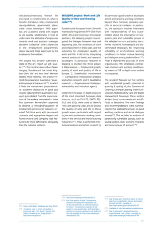 177
Chapter 3: The future of work in Europe: job quality and work organisation for a smart, sustainable and inclusive growth
indicators/dimensions thereof. On
one hand, it concentrates on what is
found in the labour codes, employment
laws/guidelines, government plans,
trade union strategies, NGO agen-
das and academic works with regard
to job quality. Additionally, it tries to
understand the attitudes of employees
towards work and explain cleavages
between ‘collective’ views expressed
in the employment programmes/
labour law and those expressed by the
employees themselves.
The project has already published a
state-of-the-art report on job qual-
ity (118
). The countries covered are Spain,
Hungary, Slovakia and the United King-
dom (two ‘old’ and two ‘new’ Member
States). More recently, the project fin-
ished its comparative qualitative (‘quasi-
anthropological’) research (119
), in which
it finds the mainstream ‘postmaterial-
ist’ academic discourses on good jobs
(mainly obtained from quantitative sur-
veys) quite distant from the preoccupa-
tions of the workers interviewed in these
four countries. Researchers appeared
to observe a ‘retraditionalisation’ of
employment preferences (security-ori-
ented: full-time work with permanent
contracts and appropriate wages) and
found sectoral and company type fea-
tures to be more defining for job quality
than the national contexts.
(118
)	Kovacs with Hilbert, Veselkova and Virag (2012)
(119
)	‘Travelling back in time? Job Quality in
Europe as seen from below’, Kovacs with
Hilbert, Veselkova and Virag (2014) —
http://www.neujobs.eu/
WALQING project: Work and Life
Quality in New and Growing
Jobs 
(120
)
Funded by the European Union’s Seventh
Framework Programme (FP7-SSH) from
2009–2012 and involving 11 European
partners, the Walqing project investi-
gated the linkages between new and
expanding jobs, the conditions of work
and employment in these jobs, and the
outcomes for employees’ quality of
work and life. It did so by integrating
several analytical levels and research
paradigms. In particular, research in
Walqing is divided into three pillars:
1. Data analysis — Employment growth,
quality of work and quality of life in
Europe; 2. Stakeholder involvement
— Comparative institutional analysis
and action research; and 3. Qualitative
research — Organisational strategies,
vulnerability and individual agency.
Under the first pillar, in-depth analyses
of the most important European data
sources, such as EU-LFS, EWCS, EU-
SILC and ESQL were used to identify
‘new and growing’ jobs and to assess
the quality of jobs and life in these
growth areas, particularly with regard
to jobs with problematic working condi-
tions in the service and manufacturing
industries (121
). Pillar 2 performed insti-
tutional analysis and action research to
(120
)	http://www.walqing.eu/index.php?id=2
(121
)	Key final reports include: ‘Comparative
analysis of employment expansion and
of job characteristics in selected business
functions’, ‘Comparative analyses of job
quality in new growth jobs’, and ‘Secondary
analysis on working conditions and quality of
life’ (all available at http://www.walqing.eu/
index.php?id=29).
disseminate good-practice examples
aimed at improving working conditions
beyond their national, company-spe-
cific or sectoral contexts. In particu-
lar, the approach involves interviews
with representatives of key stake-
holders about the emergence of low-
quality jobs and vulnerable groups in
the selected sectors and policy docu-
ments reviewed. It developed and dis-
seminated strategies for improving
unhealthy or dysfunctional working
conditions to foster mutual learning
and dialogue among stakeholders (122
).
Pillar 3 explored the practices of work
organisation, HRM strategies, contrac-
tual relations and working conditions,
by means of 53 in-depth case studies
in companies.
The research focused on five sectors
with substantial growth potential in
quantity  quality of jobs: Commercial
Cleaning, Contract Catering, Green Con-
struction, Mobile Elderly Care and Waste
Management. Moreover, these sectors
address basic human needs and are dif-
ficult to delocalise. The main findings
and recommendations were summa-
rised in five sectoral brochures on good
working practices and social dialogue
issues (123
). This included an analysis of
particularly vulnerable groups, such as
young workers, older workers, migrants
and some groups of women 
(124
).
(122
)	See for example ‘Synthesis report on sector
specifics in stakeholder policies and quality
of work and life’, available at
http://www.walqing.eu/index.php?id=32
(123
)	Available at: http://ww.walqing.eu/webresource
(124
)	See for example ‘Integrated report on
organisational case studies’, available at:
http://www.walqing.eu/index.php?id=34
 