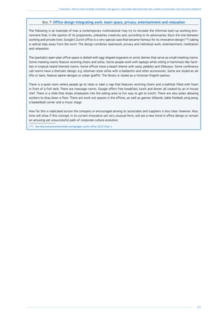 191
Chapter 3: The future of work in Europe: job quality and work organisation for a smart, sustainable and inclusive growth
Box 7: Office design integrating work, team space, privacy, entertainment and relaxation
The following is an example of how a contemporary multinational may try to recreate the informal start-up working envi-
ronment that, in the opinion of its proponents, unleashes creativity and, according to its adversaries, blurs the line between
working and private lives. Google’s Zurich office is a very special case that became famous for its innovative design (129
) taking
a radical step away from the norm. The design combines teamwork, privacy and individual work, entertainment, meditation
and relaxation.
The (partially) open-plan office space is dotted with egg-shaped wigwams or arctic domes that serve as small meeting rooms.
Some meeting rooms feature reclining chairs and sofas. Some people work with laptops while sitting in hammock-like facili-
ties in tropical island-themed rooms. Some offices have a beach theme with sand, pebbles and lifebuoys. Some conference
call rooms have a thematic design, e.g. ottoman-style sofas with a baldachin and other accessories. Some are styled as ski
lifts or taxis, feature alpine designs or urban graffiti. The library is styled as a Victorian English parlour.
There is a quiet room where people go to relax or take a nap that features reclining chairs and a bathtub filled with foam
in front of a fish tank. There are massage rooms. Google offers free breakfast, lunch and dinner all cooked by an in-house
chef. There is a slide that drops employees into the eating area (a fun way to get to lunch). There are also poles allowing
workers to drop down a floor. There are work-out spaces in the offices, as well as games: billiards, table football, ping pong,
a basketball corner and a music stage.
How far this is replicated across the company or encouraged among its associates and suppliers is less clear, however. Also,
time will show if this concept, in its current innovative yet very unusual form, will set a new trend in office design or remain
an amusing yet unsuccessful path of corporate culture evolution.
(129
)	See http://www.businessinsider.com/googles-zurich-office-2013-2?op=1
 