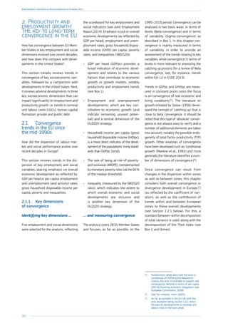 204
Employment and Social Developments in Europe 2014
2.	Productivity and
employment growth:
THE key to long-term
convergence in the EU
How has convergence between EU Mem-
ber States in key employment and social
dimensions evolved over recent decades,
and how does this compare with devel-
opments in the United States?
This section initially reviews trends in
convergence of key socioeconomic vari-
ables, followed by a comparison with
developments in the United States. Next,
it reviews adverse developments in three
key socioeconomic dimensions that can
impact significantly on employment and
productivity growth: i.e. trends in nominal
unit labour costs (ULCs); human capital
formation; private and public debt.
2.1.	 Convergence
trends in the EU since
the mid-1990s
How did the dispersion of labour mar-
ket and social performance evolve over
recent decades in Europe?
This section reviews trends in the dis-
persion of key employment and social
variables, placing emphasis on overall
economic development as reflected by:
GDP per head or per capita; employment
and unemployment (and activity) rates;
gross household disposable income per
capita; poverty and inequalities.
2.1.1.	 Key dimensions
of convergence
Identifying key dimensions …
Five employment and social dimensions
were selected for the analysis, reflecting
the scoreboard for key employment and
social indicators (see Joint Employment
Report 2014). Emphasis is put on overall
economic developments (as reflected by
GDP per head), employment and unem-
ployment rates, gross household dispos-
able income (GHDI) per capita, poverty
rates, and inequalities (S80/S20):
•	 GDP per head (GDPpc) provides a
broad indication of economic devel-
opment and relates to the various
factors that contribute to economic
growth or growth models, notably
productivity and employment trends
(see Box 1).
•	 Employment and unemployment
developments, which are key con-
tributors to economic growth (and
indicate remaining unused poten-
tial) and a central dimension of the
EU2020 strategy.
•	 Household income per capita (gross
household disposable income GHDIpc),
is a more direct indicator of the devel-
opment of the populations’ living stand-
ards than GDPpc trends.
•	 The rate of being at-risk-of-poverty-
and-exclusion (AROPE), complemented
by monetary poverty rates (at the 60 %
of the median threshold).
•	 Inequality (measured by the S80/S20
ratio), which indicates the extent to
which overall economic and social
developments are inclusive and
is another key dimension of the
EU2020 strategy.
… and measuring convergence
The analysis covers 28 EU Member States
and focuses, as far as possible, on the
1995–2013 period. Convergence can be
analysed in two basic ways: in terms of
levels (Beta-convergence) and in terms
of variability (Sigma-convergence) as
described in Box 1. In this chapter con-
vergence is mainly measured in terms
of variability, in order to provide an
assessment of the trends relating to key
variables, while convergence in terms of
levels is more relevant to assessing the
catching up process (for a review of Beta
convergence, see, for instance, trends
within EA-12 in ESDE 2013).
Trends in GDPpc and GHDIpc are meas-
ured in constant prices since the focus
is on convergence of real economic and
living conditions (5
). The literature on
growth initiated by Solow (1956) devel-
oped the concept of ‘catching up’ that is
close to beta convergence. It should be
noted that this type of ‘absolute’ conver-
gence is not always easy to verify and a
number of additional elements are taken
into account, notably the possible endo-
geneity of total factor productivity (TFP)
growth. Other analyses of convergence
have been developed such as ‘conditional
growth’ (Mankiw et al., 1992) and more
generally the literature identifies a num-
ber of dimensions of convergence (6
).
Since convergence can result from
changes in the dispersion within zones
as well as between zones, this chapter
considers both overall convergence or
divergence development in Europe (7
)
(as reflected by the coefficient of vari-
ation), as well as the contribution of
trends within and between European
zones to these overall developments
(see Section 1.2.1 below). For this, a
standard between-within decomposition
of total variance is used, along with the
decomposition of the Theil index (see
Box 1 and Annex).
(5
)	Furthermore, while entry into the euro is
conditional on fulfilling the Maastricht
criteria, the euro is intended to support real
convergence, defined in terms of per capita
GDP, by fostering economic integration (see
European Commission, 2008).
(6
)	See, for instance, Islam (2003).
(7
)	As far as possible in the EU-28 (with the
only exception being Section 1.2.1 which
focuses on developments in nominal unit
labour costs in the euro area).
 