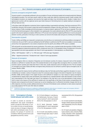 205
Chapter 4: Restoring Convergence between Member States in the EU and EMU
Box 1: Economic convergence, growth models and measures of convergence
Economic convergence and growth models
Economic growth is conventionally attributed to the accumulation of human and physical capital and increased productivity following
technological innovation. The most basic growth model, the Solow model (also called the neoclassical growth model) considers that
technological innovations are exogenous and assumes that capital and labour have diminishing returns. Notably it implies that, in
general, poor countries with less capital per person grow faster (because of diminishing returns to capital), leading to convergence in
GDP per head over time.
In the Solow model, GDP depends on production factors (capital and labour) augmented by technology. Total factor productivity (TFP) is,
by definition, that part of the increase in output that cannot be explained by changes in the other input factors. This residual is seen as a
(proxy) measure of skills, knowledge and technical progress. In empirical analysis, capital and TFP are not easy to separate. This is due
to the fact that technical progress is often embodied in new capital goods. One would underestimate the effect of TFP by assuming that
growth is the result of capital accumulation. Differences in TFP are seen to be important in explaining differences in income and growth
between countries, particularly in the long run when countries can overcome the steady state and grow by inventing new technology.
Decomposition of growth
Trends in GDPpc and GHDIpc are measured in constant prices, since the focus is on real economic and living conditions convergence (1
).
Furthermore, the use of GDP in real euros (deflated by the GDP deflator) is preferred to the PPS which are available in nominal values
and are thus more appropriate for cross-section comparisons (since No specific price deflator of PPS values is available).
GDP and growth can be decomposed into several contributions. This section uses a standard simple decomposition of GDPpc trends in
productivity (apparent employment productivity GDP/L), employment rate of the 15–64 population (share of employment in the active
age population) and active age population rate (share of active age population in total population), as reflected below.
GDPpc = GDP /Population = (GDP / L) * (L / POP active age) * (POP active age / Population)
GDPpc = (Apparent productivity) * (Employment rate) * (Share of active age population)
Measures of convergence
Sigma-convergence refers to a reduction of disparities over time between countries, for instance, measured in terms of the standard
deviation or coefficient of variation (the ratio of the standard deviation to the average). Beta-convergence refers to a situation where
incomes in poorer countries grow faster than those in richer ones, usually measured in terms of change over time. The two concepts
of convergence are closely related with Beta-convergence being necessary but not sufficient to achieve Sigma-convergence (see, for
instance, Monfort, 2008).
Other indices exist (for instance, the Gini coefficient, the Atkinson index, the Theil index and the Mean Logarithmic Deviation). It is recom-
mended that we ‘consider a variety of measures to draw firm conclusions about changes in the extent of disparities’ (see, for instance,
Montfort, 2008), and the analysis in this chapter focuses on the coefficient of variation as a main measure of sigma-convergence,
complemented as regards within zones and between zones dispersion by a standard between-within decomposition of total variance
and a decomposition of the Theil index (see Annex 3). An emphasis in the main text is put on the decomposition of total variance
which is closer to the measure of the coefficient of variation and, more specifically, on the share of total variance corresponding to the
between zones component (as the level of variance per se can be misleading, since it is affected by homothetic changes which do not
affect dispersion, the Annex provides additional elements on the level of the between zones contribution to total variance expressed
as an index, based on the first year when data are available).
(1
)	Furthermore, while entry into the euro is conditional on fulfilling the Maastricht criteria, the euro is intended to support real convergence, defined in
terms of per capita GDP, by fostering economic integration (see European Commission, 2008).
2.1.2.	 Convergence in Europe,
trends between and within zones
In order to provide an overview of
employment and social convergence
trends in Europe (EU-28) overall, it is use-
ful to reflect not only on overall develop-
ments, but also on changes in dispersion
both within and between zones. For this
purpose, five groups of countries are
considered, reflecting socioeconomic and
geographical proximity criteria:
•	 EU-15 Centre (Belgium, Luxembourg,
the Netherlands, Germany, Finland,
France, Austria) (8
), which represented
36 % of EU-28 population in 2013.
•	 EU-15 North (Denmark, Sweden,
United Kingdom) (9
), which represented
17 % of EU-28 population in 2013.
•	 EU-15 South and periphery (Greece,
Ireland, Portugal, Spain, Italy) (10
) which
(8
)	Or in other terms EA-12 Northern countries,
see European Commission (2014a).
(9
)	Which are actually EU non-EA countries.
(10
)	Which are actually EA-12 South and periphery
countries, see European Commission (2014a).
represented 26 % of EU-28 population
in 2013.
•	 EU-13 Centre and North (Czech Republic,
Hungary, Poland, Slovenia and ­Slovakia),
which represented 13 % of EU-28 popu-
lation in 2013.
•	 EU-13 South and periphery (­Bulgaria,
Cyprus, Estonia, Latvia, Lithuania, Malta,
Croatia, Romania) which represented
8 % of EU-28 population in 2013.
 