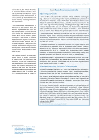 221
Chapter 4: Restoring Convergence between Member States in the EU and EMU
such as the EU, the effects of domes-
tic economic shocks and labour mar-
ket adjustment can often be rapidly
transmitted to other Member States, in
particular through international trade,
labour mobility, knowledge networks
and capital flows.
Cross-border effects are determined by
the nature of the domestic shock, the
domestic adjustment to that shock and
the strength of the channels through
which shocks are transmitted across
borders. All of this can reinforce upward
convergence if they involve, for example,
the dissemination of good business prac-
tices across borders. However, they can
increase divergence if they involve, for
example, the migration of highly skilled
persons who want to escape adverse
socioeconomic developments in their
home country.
The scale and intensity of these cross-
border effects is largely conditioned
by the structural characteristics of the
economies, such as their trade openness,
their integration in cross-border supply
chains, their financial integration with
the rest of the world, and their access
to international knowledge networks and
market flexibility (see, for instance, IMF,
2013 and Weyerstrass et al., 2006) (41
).
(41
)	Empirical assessments of spill-over effects
within EMU in the face of budgetary
consolidation and structural reforms prior
to the crisis can be found in, for example,
Weyerstrass et al. (2006) and Beetsma and
Giuliodori (2011).
Box 2: Types of macro-economic shocks
Different types of shocks
A shock on the supply side of the real sector affects, production technologies
(e.g. a decrease in productivity growth) or production factors (e.g. increases in
the price of raw materials), while a shock on the demand side of the real sector
affects, the preferences of consumers (e.g. a shift in propensity to consume), the
public sector (e.g. less military spending) or trading partners (e.g. a shift towards
overseas imports). In the long run, permanent real shocks induce adjustments
in the quantities and relative prices, to restore equilibrium — in the absence of
structural reforms. These changes may generate spill-overs to the rest of the world.
A permanent shock is defined as a shock that does not disappear and has a
permanent impact, while a temporary shock has No permanent effect on trend
developments. Nevertheless, as discussed elsewhere in this section, this distinc-
tion does not hold once hysteresis effects in labour markets (and other markets)
are taken into account.
A symmetric shock affects all economies in the same way (e.g. the rise in the price
of oil affects all oil importers), while an asymmetric shock (1
) affects a specific
Member State (e.g. a boom in the domestic construction sector). Nevertheless,
while countries may be hit by a common shock, differences in (labour market)
institutions or other country specific characteristics (such as wage setting) may
generate asymmetric outcomes (at least in the short- to medium-term).
An exogenous shock (e.g. a geopolitical crisis) is beyond the control of policy mak-
ers, while policy-induced shocks (e.g. unexpected bail-outs of banks) stem from
discretionary policy decisions. Finally, shocks may be anticipated (e.g. introduction
of the euro) or unanticipated (i.e. ‘news’).
Difficulties in identifying the nature of different shocks
Although knowledge of the nature of a shock that hits an economy is important,
it should be recognised that the exact nature of a shock is not always unambigu-
ously observable in real time, and estimations confront several issues.
First, it cannot be excluded that national policy makers may have an incentive to
misrepresent the nature of a shock. Consequently, it may be useful to establish an
institutional framework that provides an independent assessment of the nature
of shocks and macro-economic outlooks.
Furthermore, literature provides several methodologies to estimate (sources of)
business fluctuations (including output gaps). Seminal work include Tinbergen
(1939) using a linear difference equation, Burns and Mitchel (1946) using leading
indicators, Shapiro and Watson (1989) using multivariate dynamic factor models,
and Hamilton (1989) using a Markov-based regime shifting models. Neverthe-
less, experience has shown that real time estimates can be very uncertain, inter
alia, due to parameter instability, model uncertainty, and data revisions. See, for
instance, Marcellinoa and Musso (2011), Cheremukhin (2013) and Orphanides
and van Norden (2002).
(1
)	Sometimes referred to as ‘country-specific shocks’.
 