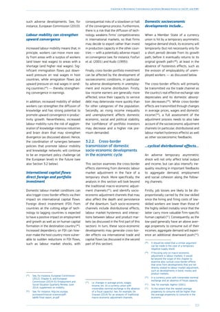 223
Chapter 4: Restoring Convergence between Member States in the EU and EMU
such adverse developments. See, for
instance, European Commission (2010).
Labour mobility can strengthen
upward convergence
Increased labour mobility means that, in
principle, workers can move more eas-
ily from areas with a surplus of workers
(and lower real wages) to areas with a
shortage (and higher real wages). Sig-
nificant immigration flows put down-
ward pressure on real wages in host
countries, while emigration flows put
upward pressure on real wages in send-
ing countries (45
) — thereby strengthen-
ing convergence in earnings.
In addition, increased mobility of skilled
workers can strengthen the diffusion of
knowledge and has strong potential to
promote upward convergence in produc-
tivity growth. Nevertheless, increased
labour mobility runs the risk of agglom-
eration of knowledge-intensive industries
and brain drain that may strengthen
divergence (as discussed above). Hence,
the coordination of synergies between
policies that promote labour mobility
and knowledge networks will continue
to be an important policy challenge (at
the European level) in the future (see
also Section 3.2 below).
International capital flows:
direct foreign and portfolio
investment
Domestic labour market conditions can
also trigger cross-border effects via their
impact on international capital flows.
Foreign direct investment (FDI) from
countries at the cutting edge of tech-
nology to lagging countries is expected
to have a positive impact on employment
and growth as well as on human capital
formation in the destination country (46
).
Increased dependency on FDI can how-
ever make the host country more vulner-
able to sudden reductions in FDI flows,
such as labour market shocks, with
(45
)	See, for instance, European Commission
(2012), Chapter 6, and European
Commission (2014) EU Employment and
Social Situation Quarterly Review, June
2014, supplement on mobility.
(46
)	See, for instance, http://ec.europa.
eu/research/social-sciences/pdf/
labfdi-final-report_en.pdf
consequential risks of a slowdown or halt
of the convergence process. Furthermore,
there is a risk that the diffusion of tech-
nology weakens firms’ competitiveness
in international markets, so that firms
may decide to export rather than invest
in production capacity in the other coun-
tries — with a potentially adverse impact
on convergence (see, for instance, Fosfuri
et al. (2001) and Kudo (1993)).
Finally, cross-border portfolio investment
can be affected by the development of
socioeconomic conditions, in particular
by adverse developments in unemploy-
ment and income distribution. Firstly,
low income earners are generally more
affected, since their capacity to service
debt may deteriorate more quickly than
for other categories of the population.
Secondly, as rising income inequality
and unemployment affects domestic
economic, social and political stability,
the ‘confidence’ of portfolio investors
may decrease and a higher risk pre-
mium demanded.
3.2.2.	 Cross-border
transmission of domestic
socio-economic developments
in the economic cycle
This section examines the cross-border
effects stemming from domestic labour
market adjustment in the face of a
temporary shock. More specifically, the
analysis in this section will look beyond
the traditional macro-economic adjust-
ment channels (47
), and identify socio-
economic adjustment channels that may
also affect the depth and persistence
of the downturn. Such socio-economic
channels include distributional effects,
labour market hysteresis and interac-
tions between labour and product mar-
kets (as discussed in the first part of this
section). In turn, these socio-economic
developments may generate cross-bor-
der effects via international trade and
capital flows (as discussed in the second
part of this section).
(47
)	I.e. changes in average prices, wages,
income, etc. (in a currency union with
irreversible nominal exchange in the absence
of a fiscal capacity). See, for example, De
Grauwe (2014) for an analysis of traditional
macro-economic adjustment channels.
Domestic socioeconomic
developments include...
When a Member State of a currency
union is hit by a temporary asymmetric
negative demand shock, its economy will
temporarily (but not necessarily only for
a short period) deviate from its growth
path, before it eventually returns to its
original growth path (48
), at least in the
absence of hysteresis effects, such as
the erosion of employability of unem-
ployed workers — as discussed below.
The cross-border effects will primarily
be transmitted via the trade channel as
the country’s real effective exchange rate
depreciates and its domestic absorp-
tion decreases (49
). While cross-border
effects are transmitted through changes
in average prices, wages and domestic
income (50
), a full assessment of the
adjustment process needs to also take
account of the socioeconomic adjustment
channels (in particular, distributional and
labour market hysteresis effects) as well
as other socioeconomic feedbacks.
…cyclical distributional effects…
An adverse temporary asymmetric
shock will not only affect total output
and income, but can also intensify ine-
quality resulting in important feedbacks
to aggregate demand, employment
and social cohesion along the follow-
ing channels.
Firstly, job losses are likely to be dis-
proportionally carried by the low-skilled
since the hiring and firing costs of low-
skilled workers are lower than those of
the highly skilled (notably since that the
latter carry more valuable firm-specific
human capital) (51
). Consequently, as the
low-paid generally have an above aver-
age propensity to consume out of their
incomes, aggregate demand will experi-
ence an additional downward push (52
).
(48
)	It should be noted that a similar argument
can be made in the case of a temporary
negative supply shock.
(49
)	If focusing only on macro-economic
adjustment in labour markets. It would
be beyond the scope of this chapter to
examine also cyclical cross-border effects
that arise from developments that are not
directly related to labour market adjustment,
such as developments in bond, money and
product markets.
(50
)	In a currency union with irreversible nominal
exchange and an absence of fiscal capacity.
(51
)	See, for example, Agénor (2001).
(52
)	To the extent that the related average
propensity to consume will be higher than
the average propensity to consume in the
economy.
 