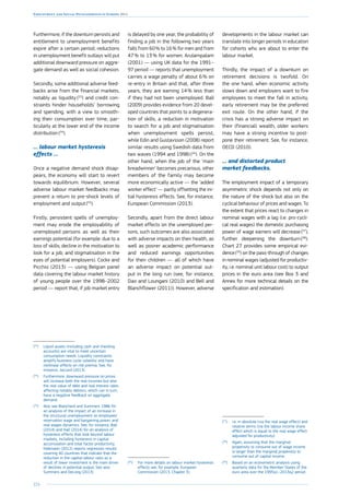 224
Employment and Social Developments in Europe 2014
Furthermore, if the downturn persists and
entitlement to unemployment benefits
expire after a certain period, reductions
in unemployment benefit outlays will put
additional downward pressure on aggre-
gate demand as well as social cohesion.
Secondly, some additional adverse feed-
backs arise from the financial markets,
notably as liquidity (53
) and credit con-
straints hinder households’ borrowing
and spending, with a view to smooth-
ing their consumption over time, par-
ticularly at the lower end of the income
distribution (54
).
… labour market hysteresis
effects …
Once a negative demand shock disap-
pears, the economy will start to revert
towards equilibrium. However, several
adverse labour market feedbacks may
prevent a return to pre-shock levels of
employment and output (55
).
Firstly, persistent spells of unemploy-
ment may erode the employability of
unemployed persons as well as their
earnings potential (for example: due to a
loss of skills; decline in the motivation to
look for a job; and stigmatisation in the
eyes of potential employers). Cockx and
Picchio (2013) — using Belgian panel
data covering the labour market history
of young people over the 1998–2002
period — report that, if job market entry
(53
)	Liquid assets (including cash and checking
accounts) are vital to meet uncertain
consumption needs. Liquidity constraints
amplify business cycle volatility and have
nonlinear effects on risk premia. See, for
instance, Jaccard (2013).
(54
)	Furthermore, downward pressure on prices
will increase both the real incomes but also
the real value of debt and real interest rates
affecting notably debtors, which can in turn,
have a negative feedback on aggregate
demand.
(55
)	Also see Blanchard and Summers 1986 for
an analysis of the impact of an increase in
the structural unemployment on employees’
reservation wage and bargaining power, and
real wages dynamics. See, for instance, Ball
(2014) and Hall (2014) for an analysis of
hysteresis effects that look beyond labour
markets, including hysteresis in capital
accumulation and total factor productivity.
Haltmaier (2012) reports regression results
covering 40 countries that indicate that the
reduction in the capital-labour ratio as a
result of lower investment is the main driver
of declines in potential output. See also
Summers and DeLong (2013).
is delayed by one year, the probability of
finding a job in the following two years
falls from 60 % to 16 % for men and from
47 % to 13 % for women. Arulampalam
(2001) — using UK data for the 1991–
97 period — reports that unemployment
carries a wage penalty of about 6 % on
re-entry in Britain and that, after three
years, they are earning 14 % less than
if they had not been unemployed. Ball
(2009) provides evidence from 20 devel-
oped countries that points to a degenera-
tion of skills, a reduction in motivation
to search for a job and stigmatisation
when unemployment spells persist,
while Edin and Gustavsson (2008) report
similar results using Swedish data from
two waves (1994 and 1998) (56
). On the
other hand, when the job of the ‘main
breadwinner’ becomes precarious, other
members of the family may become
more economically active — the ‘added
worker effect’ — partly offsetting the ini-
tial hysteresis effects. See, for instance,
European Commission (2013).
Secondly, apart from the direct labour
market effects on the unemployed per-
sons, such outcomes are also associated
with adverse impacts on their health, as
well as poorer academic performance
and reduced earnings opportunities
for their children — all of which have
an adverse impact on potential out-
put in the long run (see, for instance,
Dao and Loungani (2010) and Bell and
Blanchflower (2011)). However, adverse
(56
)	For more details on labour market hysteresis
effects see, for example, European
Commission (2013, Chapter 3).
developments in the labour market can
translate into longer periods in education
for cohorts who are about to enter the
labour market.
Thirdly, the impact of a downturn on
retirement decisions is twofold. On
the one hand, when economic activity
slows down and employers want to fire
employees to meet the fall in activity,
early retirement may be the preferred
exit route. On the other hand, if the
crisis has a strong adverse impact on
their (financial) wealth, older workers
may have a strong incentive to post-
pone their retirement. See, for instance,
OECD (2010).
… and distorted product
market feedbacks.
The employment impact of a temporary
asymmetric shock depends not only on
the nature of the shock but also on the
cyclical behaviour of prices and wages. To
the extent that prices react to changes in
nominal wages with a lag (i.e. pro-cycli-
cal real wages) the domestic purchasing
power of wage earners will decrease (57
),
further deepening the downturn (58
).
Chart 27 provides some empirical evi-
dence (59
) on the pass-through of changes
in nominal wages (adjusted for productiv-
ity, i.e. nominal unit labour cost) to output
prices in the euro area (see Box 3 and
Annex for more technical details on the
specification and estimation).
(57
)	i.e. in absolute (via the real wage effect) and
relative terms (via the labour income share
effect which is equal to the real wage effect
adjusted for productivity).
(58
)	Again, assuming that the marginal
propensity to consume out of wage income
is larger than the marginal propensity to
consume out of capital income.
(59
)	Based on an econometric analysis using
quarterly data for the Member States of the
euro area over the 1995q1–2013q2 period.
 