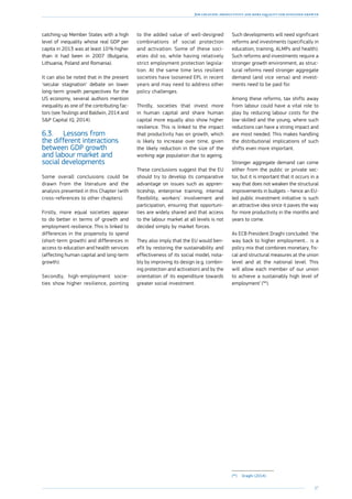 37
Job creation, productivity and more equality for sustained growth
catching-up Member States with a high
level of inequality whose real GDP per
capita in 2013 was at least 10 % higher
than it had been in 2007 (­Bulgaria,
­Lithuania, Poland and Romania).
It can also be noted that in the present
‘secular stagnation’ debate on lower
long-term growth perspectives for the
US economy, several authors mention
inequality as one of the contributing fac-
tors (see Teulings and Baldwin, 2014 and
SP Capital IQ, 2014).
6.3.	 Lessons from
the different interactions
between GDP growth
and labour market and
social developments
Some overall conclusions could be
drawn from the literature and the
analysis presented in this Chapter (with
cross-references to other chapters).
Firstly, more equal societies appear
to do better in terms of growth and
employment resilience. This is linked to
differences in the propensity to spend
(short-term growth) and differences in
access to education and health services
(affecting human capital and long-term
growth).
Secondly, high-employment socie-
ties show higher resilience, pointing
to the added value of well-designed
combinations of social protection
and activation. Some of these soci-
eties did so, while having relatively
strict employment protection legisla-
tion. At the same time less resilient
societies have loosened EPL in recent
years and may need to address other
­policy challenges.
Thirdly, societies that invest more
in human capital and share human
capital more equally also show higher
resilience. This is linked to the impact
that productivity has on growth, which
is likely to increase over time, given
the likely reduction in the size of the
working-age population due to ageing.
These conclusions suggest that the EU
should try to develop its comparative
advantage on issues such as appren-
ticeship, enterprise training, internal
flexibility, workers’ involvement and
participation, ensuring that opportuni-
ties are widely shared and that access
to the labour market at all levels is not
decided simply by market forces.
They also imply that the EU would ben-
efit by restoring the sustainability and
effectiveness of its social model, nota-
bly by improving its design (e.g. combin-
ing protection and activation) and by the
orientation of its expenditure towards
greater social investment.
Such developments will need significant
reforms and investments (specifically in
education, training, ALMPs and health).
Such reforms and investments require a
stronger growth environment, as struc-
tural reforms need stronger aggregate
demand (and vice versa) and invest-
ments need to be paid for.
Among these reforms, tax shifts away
from labour could have a vital role to
play by reducing labour costs for the
low-skilled and the young, where such
reductions can have a strong impact and
are most needed. This makes handling
the distributional implications of such
shifts even more important.
Stronger aggregate demand can come
either from the public or private sec-
tor, but it is important that it occurs in a
way that does not weaken the structural
improvements in budgets – hence an EU-
led public investment initiative is such
an attractive idea since it paves the way
for more productivity in the months and
years to come.
As ECB President Draghi concluded: ‘the
way back to higher employment… is a
policy mix that combines monetary, fis-
cal and structural measures at the union
level and at the national level. This
will allow each member of our union
to achieve a sustainably high level of
employment’ (94
).
(94
)	Draghi (2014).
 