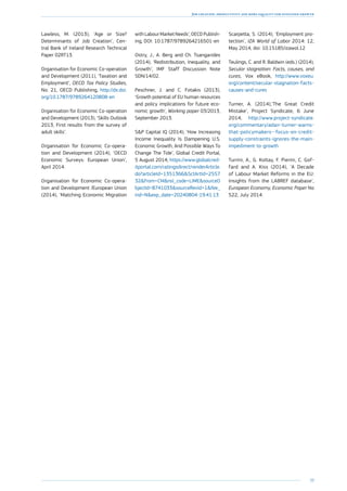 39
Job creation, productivity and more equality for sustained growth
Lawless, M. (2013), ‘Age or Size?
Determinants of Job Creation’, Cen-
tral Bank of Ireland Research Technical
Paper 02RT13.
Organisation for Economic Co-operation
and Development (2011), ‘Taxation and
Employment’, OECD Tax Policy Studies,
No. 21, OECD Publishing, http://dx.doi.
org/10.1787/9789264120808-en
Organisation for Economic Co-operation
and Development (2013), ‘Skills Outlook
2013, First results from the survey of
adult skills’.
Organisation for Economic Co-opera-
tion and Development (2014), ‘OECD
Economic Surveys: European Union’,
April 2014.
Organisation for Economic Co-opera-
tion and Development /European Union
(2014), ‘Matching Economic Migration
with Labour Market Needs’, OECD Publish-
ing, DOI: 10.1787/9789264216501-en
Ostry, J., A. Berg and Ch. Tsangarides
(2014), ‘Redistribution, Inequality, and
Growth’, IMF Staff Discussion Note
SDN/14/02.
Peschner, J. and C. Fotakis (2013),
‘Growth potential of EU human resources
and policy implications for future eco-
nomic growth’, Working paper 03/2013,
September 2013.
SP Capital IQ (2014), ‘How Increasing
Income Inequality Is Dampening U.S.
Economic Growth, And Possible Ways To
Change The Tide’, Global Credit Portal,
5 August 2014, https://www.globalcred-
itportal.com/ratingsdirect/renderArticle.
do?articleId=1351366SctArtId=2557
32from=CMnsl_code=LIMEsourceO
bjectId=8741033sourceRevId=1fee_
ind=Nexp_date=20240804-19:41:13
Scarpetta, S. (2014), ‘Employment pro-
tection’, IZA World of Labor 2014: 12,
May 2014, doi: 10.15185/izawol.12 
Teulings, C. and R. Baldwin (eds.) (2014),
Secular stagnation: Facts, causes, and
cures, Vox eBook, http://www.voxeu.
org/content/secular-stagnation-facts-
causes-and-cures
Turner, A. (2014),’The Great Credit
Mistake’, Project Syndicate, 6 June
2014, http://www.project-syndicate.
org/commentary/adair-turner-warns-
that-policymakers--focus-on-credit-
supply-constraints-ignores-the-main-
impediment-to-growth
Turrini, A., G. Koltay, F. Pierini, C. Gof-
fard and A. Kiss (2014), ‘A Decade
of Labour Market Reforms in the EU:
Insights from the LABREF database’,
European Economy, Economic Paper No
522, July 2014.
 