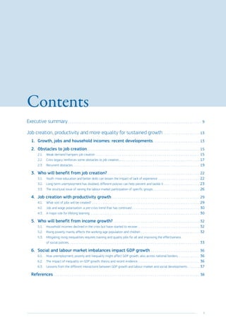 3
Contents
Executive summary. . . . . . . . . . . . . . . . . . . . . . . . . . . . . . . . . . . . . . . . . . . . . . . . . . . . . . . . . . . . . . . . . . . . . . . . . . . . . . 9
Job creation, productivity and more equality for sustained growth. . . . . . . . . . . . . . . . . . . . . . 13
1.	 Growth, jobs and household incomes: recent developments. . . . . . . . . . . . . . . . . . . . . . . . . . . . 13
2.	 Obstacles to job creation. . . . . . . . . . . . . . . . . . . . . . . . . . . . . . . . . . . . . . . . . . . . . . . . . . . . . . . . . . . . . . . . . . 15
2.1.	 Weak demand hampers job creation. . . . . . . . . . . . . . . . . . . . . . . . . . . . . . . . . . . . . . . . . . . . . . . . . . . . . . . . . . . . . 15
2.2.	 Crisis legacy reinforces some obstacles to job creation. . . . . . . . . . . . . . . . . . . . . . . . . . . . . . . . . . . . . . . . . . . . . . . 17
2.3.	 Recurrent obstacles. . . . . . . . . . . . . . . . . . . . . . . . . . . . . . . . . . . . . . . . . . . . . . . . . . . . . . . . . . . . . . . . . . . . . . . . . . 19
3.	 Who will benefit from job creation?. . . . . . . . . . . . . . . . . . . . . . . . . . . . . . . . . . . . . . . . . . . . . . . . . . . . . . 22
3.1.	 Youth: more education and better skills can lessen the impact of lack of experience. . . . . . . . . . . . . . . . . . . . . . . . . 22
3.2.	 Long-term unemployment has doubled, different policies can help prevent and tackle it. . . . . . . . . . . . . . . . . . . . . . 23
3.3.	 The structural issue of raising the labour market participation of specific groups. . . . . . . . . . . . . . . . . . . . . . . . . . . . 26
4.	 Job creation with productivity growth. . . . . . . . . . . . . . . . . . . . . . . . . . . . . . . . . . . . . . . . . . . . . . . . . . . . 29
4.1.	 What sort of jobs will be created? . . . . . . . . . . . . . . . . . . . . . . . . . . . . . . . . . . . . . . . . . . . . . . . . . . . . . . . . . . . . . . . 29
4.2.	 Job and wage polarisation: a pre-crisis trend that has continued. . . . . . . . . . . . . . . . . . . . . . . . . . . . . . . . . . . . . . . . 30
4.3.	 A major role for lifelong learning . . . . . . . . . . . . . . . . . . . . . . . . . . . . . . . . . . . . . . . . . . . . . . . . . . . . . . . . . . . . . . . . 30
5.	 Who will benefit from income growth?. . . . . . . . . . . . . . . . . . . . . . . . . . . . . . . . . . . . . . . . . . . . . . . . . . . 32
5.1.	 Household incomes declined in the crisis but have started to recover. . . . . . . . . . . . . . . . . . . . . . . . . . . . . . . . . . . . . 32
5.2.	 Rising poverty mainly affects the working-age population and children. . . . . . . . . . . . . . . . . . . . . . . . . . . . . . . . . . . 32
5.3.	 Mitigating rising inequalities requires training and quality jobs for all and improving the effectiveness
of social policies. . . . . . . . . . . . . . . . . . . . . . . . . . . . . . . . . . . . . . . . . . . . . . . . . . . . . . . . . . . . . . . . . . . . . . . . . . . . 33
6.	 Social and labour market imbalances impact GDP growth. . . . . . . . . . . . . . . . . . . . . . . . . . . . . . 36
6.1.	 How unemployment, poverty and inequality might affect GDP growth, also across national borders. . . . . . . . . . . . . 36
6.2.	 The impact of inequality on GDP growth: theory and recent evidence. . . . . . . . . . . . . . . . . . . . . . . . . . . . . . . . . . . . . 36
6.3.	 Lessons from the different interactions between GDP growth and labour market and social developments. . . . . . . . 37
References. . . . . . . . . . . . . . . . . . . . . . . . . . . . . . . . . . . . . . . . . . . . . . . . . . . . . . . . . . . . . . . . . . . . . . . . . . . . . . . . . . . . . . 38
 