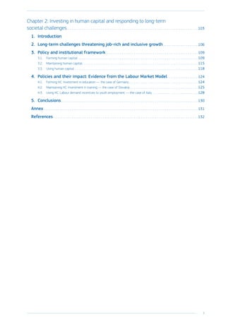 5
﻿
Chapter 2: Investing in human capital and responding to long-term
societal challenges. . . . . . . . . . . . . . . . . . . . . . . . . . . . . . . . . . . . . . . . . . . . . . . . . . . . . . . . . . . . . . . . . . . . . . . . . . . .  103
1.	Introduction
2.	 Long-term challenges threatening job-rich and inclusive growth. . . . . . . . . . . . . . . . . . . .  106
3.	 Policy and institutional framework. . . . . . . . . . . . . . . . . . . . . . . . . . . . . . . . . . . . . . . . . . . . . . . . . . . . .  109
3.1.	 Forming human capital . . . . . . . . . . . . . . . . . . . . . . . . . . . . . . . . . . . . . . . . . . . . . . . . . . . . . . . . . . . . . . . . . . . . .  109
3.2.	 Maintaining human capital. . . . . . . . . . . . . . . . . . . . . . . . . . . . . . . . . . . . . . . . . . . . . . . . . . . . . . . . . . . . . . . . . . .  115
3.3.	 Using human capital. . . . . . . . . . . . . . . . . . . . . . . . . . . . . . . . . . . . . . . . . . . . . . . . . . . . . . . . . . . . . . . . . . . . . . .  118
4.	 Policies and their impact: Evidence from the Labour Market Model. . . . . . . . . . . . . . . . . .  124
4.1.	 Forming HC: Investment in education — the case of Germany. . . . . . . . . . . . . . . . . . . . . . . . . . . . . . . . . . . . . . . .  124
4.2.	 Maintaining HC: Investment in training — the case of Slovakia. . . . . . . . . . . . . . . . . . . . . . . . . . . . . . . . . . . . . . .  125
4.3.	 Using HC: Labour demand incentives to youth employment — the case of Italy . . . . . . . . . . . . . . . . . . . . . . . . . .  128
5.	Conclusions. . . . . . . . . . . . . . . . . . . . . . . . . . . . . . . . . . . . . . . . . . . . . . . . . . . . . . . . . . . . . . . . . . . . . . . . . . . . . . .  130
Annex. . . . . . . . . . . . . . . . . . . . . . . . . . . . . . . . . . . . . . . . . . . . . . . . . . . . . . . . . . . . . . . . . . . . . . . . . . . . . . . . . . . . . . . . .  131
References. . . . . . . . . . . . . . . . . . . . . . . . . . . . . . . . . . . . . . . . . . . . . . . . . . . . . . . . . . . . . . . . . . . . . . . . . . . . . . . . . . . .  132
 