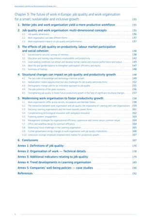 6
Employment and Social Developments in Europe 2014
Chapter 3: The future of work in Europe: job quality and work organisation
for a smart, sustainable and inclusive growth. . . . . . . . . . . . . . . . . . . . . . . . . . . . . . . . . . . . . . . . . . . . .  135
1.	 Better jobs and work organisation yield a more productive workforce. . . . . . . . . . . . . .  135
2.	 Job quality and work organisation: multi-dimensional concepts. . . . . . . . . . . . . . . . . . . . .  135
2.1.	 Job quality dimensions. . . . . . . . . . . . . . . . . . . . . . . . . . . . . . . . . . . . . . . . . . . . . . . . . . . . . . . . . . . . . . . . . . . . . .  136
2.2.	 Work organisation can take different forms. . . . . . . . . . . . . . . . . . . . . . . . . . . . . . . . . . . . . . . . . . . . . . . . . . . . . .  137
2.3.	 Work organisation impacts on job quality and performance. . . . . . . . . . . . . . . . . . . . . . . . . . . . . . . . . . . . . . . . . .  137
3.	 The effects of job quality on productivity, labour market participation
and social cohesion. . . . . . . . . . . . . . . . . . . . . . . . . . . . . . . . . . . . . . . . . . . . . . . . . . . . . . . . . . . . . . . . . . . . . .  138
3.1.	 Socioeconomic security: synergy of interests. . . . . . . . . . . . . . . . . . . . . . . . . . . . . . . . . . . . . . . . . . . . . . . . . . . . .  138
3.2.	 Education and training may enhance employability and productivity. . . . . . . . . . . . . . . . . . . . . . . . . . . . . . . . . . .  142
3.3.	 Good working conditions can attract and develop human capital and improve performance and output. . . . . . . . . 143
3.4.	 Work-life and gender balance to strengthen participation, efficiency and equity. . . . . . . . . . . . . . . . . . . . . . . . . . .  147
3.5.	 Summary of findings. . . . . . . . . . . . . . . . . . . . . . . . . . . . . . . . . . . . . . . . . . . . . . . . . . . . . . . . . . . . . . . . . . . . . . .  148
4.	 Structural changes can impact on job quality and productivity growth. . . . . . . . . . . . . .  148
4.1.	 The two sides of knowledge and technology-intensive growth. . . . . . . . . . . . . . . . . . . . . . . . . . . . . . . . . . . . . . . .  149
4.2.	 Globalisation creates opportunities but also challenges for job quality and productivity. . . . . . . . . . . . . . . . . . . . .  152
4.3.	 Demographic change calls for an innovative approach to job quality. . . . . . . . . . . . . . . . . . . . . . . . . . . . . . . . . . .  155
4.4.	 The jobs potential of the green economy . . . . . . . . . . . . . . . . . . . . . . . . . . . . . . . . . . . . . . . . . . . . . . . . . . . . . . .  156
4.5.	 Strengthening job quality to foster future productivity growth in the face of significant structural changes . . . . . .  157
5.	 Modernising work organisation to foster productivity growth. . . . . . . . . . . . . . . . . . . . . . . .  158
5.1.	 Work organisations differ across sectors, occupations and Member States. . . . . . . . . . . . . . . . . . . . . . . . . . . . . . .  158
5.2.	 The interaction between work organisation and job quality: the importance of Learning and Lean Organisations .  159
5.3.	 Declining Learning organisations and the move towards Leaner forms. . . . . . . . . . . . . . . . . . . . . . . . . . . . . . . . . .  161
5.4.	 Complementing technological innovation with workplace innovation. . . . . . . . . . . . . . . . . . . . . . . . . . . . . . . . . . .  162
5.5.	 Fostering workers’ engagement. . . . . . . . . . . . . . . . . . . . . . . . . . . . . . . . . . . . . . . . . . . . . . . . . . . . . . . . . . . . . . .  163
5.6.	 Management strategies for organisational efficiency: supervision and control versus common values. . . . . . . . . .  164
5.7.	 Office and workflow design for optimum efficiency. . . . . . . . . . . . . . . . . . . . . . . . . . . . . . . . . . . . . . . . . . . . . . . .  164
5.8.	 Addressing future challenges in the Learning organisation. . . . . . . . . . . . . . . . . . . . . . . . . . . . . . . . . . . . . . . . . . .  165
5.9.	 Further globalisation brings changes to work organisation with job quality implications. . . . . . . . . . . . . . . . . . . . .  166
5.10.	 Conclusion: stronger employee empowerment matters for productivity growth. . . . . . . . . . . . . . . . . . . . . . . . . . . .  167
6.	Conclusions. . . . . . . . . . . . . . . . . . . . . . . . . . . . . . . . . . . . . . . . . . . . . . . . . . . . . . . . . . . . . . . . . . . . . . . . . . . . . . .  167
Annex 1: Definitions of job quality. . . . . . . . . . . . . . . . . . . . . . . . . . . . . . . . . . . . . . . . . . . . . . . . . . . . . . . . .  170
Annex 2: Organisation of work — Technical details. . . . . . . . . . . . . . . . . . . . . . . . . . . . . . . . . . . . . . .  178
Annex 3: Additional indicators relating to job quality. . . . . . . . . . . . . . . . . . . . . . . . . . . . . . . . . . . . .  179
Annex 4: Trend developments in Learning organisation. . . . . . . . . . . . . . . . . . . . . . . . . . . . . . . . . .  183
Annex 5: Companies’ well-being policies — case studies. . . . . . . . . . . . . . . . . . . . . . . . . . . . . . . . .  190
References. . . . . . . . . . . . . . . . . . . . . . . . . . . . . . . . . . . . . . . . . . . . . . . . . . . . . . . . . . . . . . . . . . . . . . . . . . . . . . . . . . . .  192
 