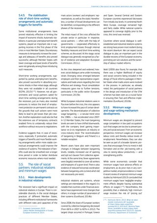 87
Chapter 1: The legacy of the crisis: resilience and challenges
5.4.3.	 The stabilisation
role of short-time working
arrangements and automatic
triggers for benefits
Some institutional arrangements have
proved relatively effective in limiting the
impact of economic shocks. Automatic sta-
bilisers, in particular unemployment benefit
systems, played an important role in sup-
porting incomes in the first phase of the
crisis in most Member States. Discretionary
measures to temporarily increase the cover-
age and adequacy of benefits also proved
successful, although Member States with
lower coverage and lower levels of benefits
were not generally among those introducing
such measures.
Short-time working arrangements, sup-
ported by partial unemployment benefits,
also proved successful in absorbing eco-
nomic shocks in their initial stage, although
they were not available in all countries
(ECFIN, 2013) ( 113
). However, not all gov-
ernments and social partners opted for
short time working arrangements during
the recession, just as many also resisted
pressures to reduce the level of employ-
ment protection on permanent contracts on
the grounds that such actions were more
likely to lead to job losses than job crea-
tion. Another explanation could also be that
the extensive use of temporary contracts
enabled firms to unilaterally reduce their
workforce without recourse to negotiations.
Evidence suggests that, in case of reces-
sions, especially if protracted, automatic
triggers of benefits and more flexible work-
ing arrangements within more stable con-
tractual arrangements could improve the
resilience of systems. The indexation of ben-
efits could also be smoothed over a longer
time period in order to better distribute
economic resources where most needed.
5.5.	 The role of social
partners: industrial relations
and minimum wages
5.5.1.	 Main developments
in industrial relations
The recession had a significant impact on
industrial relations in Europe. There is con-
siderable diversity in the social dialogue
practices of different Member States,
including different institutional frameworks
with different roles and capacities of the
(113
)	 European Commission, 2013.
Labour Market Developments in Europe,
European Economy 6, 2013.
main actors (workers’ and employers’ rep-
resentatives, as well as the state). Nonethe-
less, a number of broad developments can
be identified, corresponding to the different
phases of the recession.
The initial impact of the crisis affected the
private sector in particular. In response,
social partners — often with the help of
governments — cooperated effectively to
limit employment losses through internal
flexibility measures and short-time working
schemes, as discussed. At this stage, social
dialogue was generally recognised as a fac-
tor of resilience and adaptation (European
Commission, 2011c).
As the crisis deepened and widened, how-
ever, social dialogue came under increasing
strain. Diverging views emerged between
employers and their representative organi-
sations and trade unions regarding the most
effective exit strategy. Fiscal consolidation
measures gave rise to further tensions,
particularly in the public sector (European
Commission, 2013b).
While European industrial relations were in
flux even before the crisis, the crisis appears
to have increased the pace of certain devel-
opments. The decentralisation of collective
wage bargaining — a secular trend since
the 1980s — has accelerated since 2007.
In 12 Member States, the main bargaining
levels are seen to have shifted downwards,
with the company level gaining impor-
tance vis-à-vis negotiations at industry or
cross-industry level. The recentralisation
of bargaining in Belgium and Finland is a
notable exception.
Recent years have also seen important
changes in linkages between bargaining
levels, notably increased use of opening
and opt-out clauses from collective agree-
ments. At the same time, fewer agreements
were (legally) extended to cover all workers
and employers of a given level. There is also
evidence of reduced horizontal coordination
between bargaining units (a trend which did
not necessarily pre-exist).
Industrial relations are systems, whose
settings are interrelated. In this regard, it is
notable that countries under financial assis-
tance have experienced more changes than
others, in a larger number of parameters of
their systems (Eurofound, 2014b).
Since 2008, the share of European workers
covered by collective bargaining decreased
(from 66 % in 2007 to 60 % in 2012). The
largest drops occurred in Portugal, Greece
and Spain. Several Central and Eastern
European countries experienced decreases
from initially low levels. In continental North
West Europe, coverage remained high
and fairly stable. While national systems
appeared to converge slightly prior to the
crisis, this trend was reversed.
Countries where social dialogue is well-
established and industrial relations systems
are strong have proven most resilient during
the recent downturn. We can expect social
dialogue to play an important part in the
durable recovery of the European economy,
promoting win-win solutions and the owner-
ship of labour market reforms.
Watt (2009) also found, for example, that
there was a higher likelihood of equity
and social concerns being included in the
design of fiscal reforms packages in Mem-
ber States when trade unions were involved
in the process. In particular, as already
noted, the participation of social partners
in the design and introduction of the STW
schemes has been seen as a crucial factor
in ensuring their fast and effective imple-
mentation (Eurofound, 2010b).
5.5.2.	 Minimum wage
and wage-setting mechanism
developments
Minimum wages are designed to prevent
wage competition in low-paid occupations
such that wages are too low to prevent pov-
erty and social exclusion. From an economic
perspective, minimum wages can increase
labour costs and thereby reduce levels of
employment. Nevertheless, they can also
be seen as part of a broader dynamic pro-
cess that encourages firms to invest in skill
formation and on-the- job-training with a
view to raising labour productivity — and
strengthening profits.
While some economists consider that
minimum wages have adverse effects on
employment, as do price rises in any com-
petitive market, empirical evidence is mixed.
A recent review of empirical minimum wage
studies by Holmlund (2013) concluded that
minimum wages have ‘negligible employ-
ment effects despite having substantial
effects on wages’ ( 114
). Nevertheless, the
possibility that a relatively high minimum
wage involves the risk of ‘pricing out’
(114
)	 Holmlund, Bertil, 2013. What do labor
market institutions do? (available
at https://ideas.repec.org/p/hhs/
uunewp/2013_023.html). Working Paper
Series (available at https://ideas.repec.
org/s/hhs/uunewp.html) 2013:23, Uppsala
University, Department of Economics.
 
