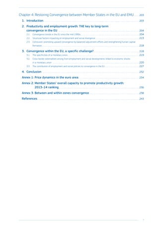 7
﻿
Chapter 4: Restoring Convergence between Member States in the EU and EMU. . . .  203
1.	Introduction. . . . . . . . . . . . . . . . . . . . . . . . . . . . . . . . . . . . . . . . . . . . . . . . . . . . . . . . . . . . . . . . . . . . . . . . . . . . . . .  203
2.	 Productivity and employment growth: THE key to long-term
convergence in the EU . . . . . . . . . . . . . . . . . . . . . . . . . . . . . . . . . . . . . . . . . . . . . . . . . . . . . . . . . . . . . . . . . .  204
2.1.	 Convergence trends in the EU since the mid-1990s. . . . . . . . . . . . . . . . . . . . . . . . . . . . . . . . . . . . . . . . . . . . . . . .  204
2.2.	 Structural factors impacting on employment and social divergence. . . . . . . . . . . . . . . . . . . . . . . . . . . . . . . . . . . .  213
2.3.	 Conclusion: promoting upward convergence by balanced adjustment efforts and strengthening human capital
formation. . . . . . . . . . . . . . . . . . . . . . . . . . . . . . . . . . . . . . . . . . . . . . . . . . . . . . . . . . . . . . . . . . . . . . . . . . . . . . . .  218
3.	 Convergence within the EU, a specific challenge?. . . . . . . . . . . . . . . . . . . . . . . . . . . . . . . . . . . . .  218
3.1.	 The specificities of a monetary union. . . . . . . . . . . . . . . . . . . . . . . . . . . . . . . . . . . . . . . . . . . . . . . . . . . . . . . . . . .  219
3.2.	 Cross-border externalities arising from employment and social developments linked to economic shocks
in a monetary union . . . . . . . . . . . . . . . . . . . . . . . . . . . . . . . . . . . . . . . . . . . . . . . . . . . . . . . . . . . . . . . . . . . . . . .  220
3.3.	 The contribution of employment and social policies to convergence in the EU. . . . . . . . . . . . . . . . . . . . . . . . . . . .  227
4.	Conclusion. . . . . . . . . . . . . . . . . . . . . . . . . . . . . . . . . . . . . . . . . . . . . . . . . . . . . . . . . . . . . . . . . . . . . . . . . . . . . . . .  232
Annex 1: Price dynamics in the euro area. . . . . . . . . . . . . . . . . . . . . . . . . . . . . . . . . . . . . . . . . . . . . . . . . .  234
Annex 2: Member States’ overall capacity to promote productivity growth:
2013–14 ranking. . . . . . . . . . . . . . . . . . . . . . . . . . . . . . . . . . . . . . . . . . . . . . . . . . . . . . . . . . . . . . . . . .  236
Annex 3: Between and within zones convergence. . . . . . . . . . . . . . . . . . . . . . . . . . . . . . . . . . . . . . . . .  238
References. . . . . . . . . . . . . . . . . . . . . . . . . . . . . . . . . . . . . . . . . . . . . . . . . . . . . . . . . . . . . . . . . . . . . . . . . . . . . . . . . . . .  243
 
