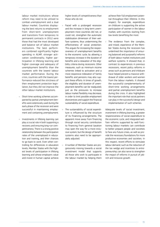 91
Chapter 1: The legacy of the crisis: resilience and challenges
labour market institutions whose
reform may need to be utilised to
combat unemployment and a dual
labour market. Countries display-
ing the best returns to employment
from short-term unemployment
and transitions from temporary to
permanent contracts in 2012 were
those that had the most developed
and balance set of labour market
institutions. The best perform-
ers combined significantly higher
spending in ALMP, stronger acti-
vation conditionality, higher par-
ticipation in lifelong learning and
higher coverage and adequacy of
unemployment benefits than the
countries with the lowest labour
market performance. During the
crisis, countries with the lowest per-
formance reduced the strictness of
their employment protection legis-
lation, but they did not improve the
other labour market institutions.
•	 Short-time working schemes accom-
panied by partial unemployment ben-
efits were extensively used during the
early phase of the recession and were
successful in maintaining employ-
ment and containing unemployment.
•	 Investments in lifelong learning can
play a crucial role in both supporting a
recovery and ensuring long-run com-
petitiveness. There is a strong positive
relationship between the participation
rates of the unemployed in educa-
tion and training, and their chances
to go back to work. Even when con-
trolling for differences in education
levels, Member States with the high-
est levels of participation in lifelong
learning and whose employers value
and invest in human capital achieve
higher levels of competitiveness than
those who do not.
•	 Faced with a prolonged recession
and the increase in long-term unem-
ployment most countries did not, or
could not, strengthen the automatic
stabilisation dimension of their wel-
fare systems, thus undermining the
effectiveness of social protection.
This argues for increasing the respon-
siveness of unemployment benefits
to the economic cycle, by allowing a
temporary increase in the duration of
benefits and a relaxation of the eligi-
bility criteria during recessions. Other
measures, such as minimum income
schemes linked to activation and a
more responsive indexation of family
benefits and pensions may also sup-
port these efforts. In times of growth,
the eligibility and duration of unem-
ployment benefits can be readjusted,
just as the pressures to increase
labour market flexibility may decrease,
in order to limit possible employment
disincentives and support the financial
sustainability of social expenditure.
•	 The sustainability of social expendi-
ture is influenced by the structure
of its financing arrangements. The
apparent move away from financing
through social security contribution
to financing from general taxation
may open the way for a more inclu-
sive system, but the design of benefit
systems also need to be appropri-
ately adjusted.
•	 A number of Member States are pro-
gressively moving towards a social
investment model that supports
all those who wish to participate in
the labour market by helping them
achieve their full employment poten-
tial throughout their lifetime. In this
respect, for example, expenditure
on childcare is supporting the active
participation of women in the labour
market, with countries starting from
low levels benefiting the most.
•	 The evidence from the complex,
and mixed, experience of the Mem-
ber States during the recession has
underlined the importance of ensur-
ing balanced and purposeful reforms
of both labour market institutions and
welfare systems. It showed that, in
contrast to experiences in previous
recessions, recent policy reforms in
areas such as pensions and childcare
have helped prevent a massive with-
drawal of older workers and women
from the labour markets. It showed
the successful complementarity of
short-time working arrangements
and partial unemployment benefits
during the crisis. It also highlighted
the important role that social partners
can play in the successful design and
implementation of such schemes.
Adequate levels of social investment,
investment in lifelong learning, a greater
responsiveness of social expenditure to
the economic cycle, and integrated wel-
fare reforms supported by well-func-
tioning labour markets can contribute
to better prepare people and societies
to face any future crises, as well as pro-
vide the necessary foundations for more
productive economies and societies. In
this respect, recent efforts to stimulate
labour demand, such as the reduction of
the tax wedge and incentives to entre-
preneurship, can also serve to strengthen
the impact of reforms in pursuit of job-
rich and inclusive growth.
 