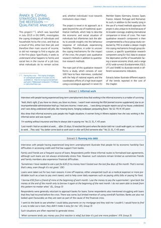 95
Chapter 1: The legacy of the crisis: resilience and challenges
Annex 3: Coping
strategies during
the recession —
Qualitative analysis
This project ( 117
), which was launched
in July 2013 in DG EMPL, investigates
the coping strategies of individuals and
households hit by the crisis, and that as
a result of this, either lost their job, and
therefore their main source of income,
or did not manage to find a regular job
in the first place. Specifically, it seeks to
understand what happens to family and
social ties in the course of a job loss;
what individuals do to remain active;
(117
)	Facing the crisis - The coping strategies
of unemployed people in Europe (2014),
available at : http://ec.europa.eu/social/main.
jsp?catId=738langId=enpubId=7729typ
e=2furtherPubs=yes
and, whether individuals’ trust towards
institutions stays intact.
The project is novel in its approach, as it
goes beyond the use of traditional, quan-
titative methods, which help to describe
the economic and social situation of
individuals but oftentimes lack the abil-
ity to provide insights into the behaviour
response of individuals experiencing
hardship. Therefore, in order to uncover
the coping mechanisms for the impact
of the crisis, the project uses qualitative
research methods in addition to quantita-
tive research methods.
The main part of this qualitative research
forms a study, which consists of over
100 face-to-face interviews, conducted
with the help of national experts and the
coordination efforts of a high-level expert
using a sociological approach in seven EU
Member States (Germany, Greece, Spain,
France, Ireland, Portugal and Romania).
As such, in addition to the novelty lying in
the use of a mixed methods approach, the
project is also unique to its kind because of
its broader coverage, enabling international
comparison in times of crisis. The main
qualitative research component is then
complemented by a focus group study con-
ducted by TNS to enable a deeper insight
into coping mechanisms through group dis-
cussion, a specific quantitative research
component using EU-SILC data to analyse
the deprivation profile of households fac-
ing a severe economic shock, and a range
of EU-wide surveys (Eurobarometer, EQLS,
LFS and SHARE) to illustrate trends in dif-
ferent socioeconomic indicators.
Extracts below illustrate different aspects
of the trends reported in the core of
the chapter:
Extract 1: Informal work
Interviews with people having experienced long-term unemployment show that working in the informal economy is a matter of surviving:
‘Yeah, that’s right, if you have no choice, you have no choice... I wasn’t even receiving the RSA [earned income supplement], due to an
incomprehensible administrative hold-up, I had zero income, I mean zero, … I was doing computer repairs out of my house, undeclared,
and I was doing undeclared odd jobs, like mowing lawns, hanging wallpaper, parqueting floors.’ No 52. FR, M, 45 years
Also show that informal economy puts people into fragile situations. A women living in Athens explains how she was working in the
informal sector and was injured:
‘I’m working without insurance and they’re always late in paying me.’ No 21. EL, F, 43 years
‘Last month I had an accident at work...… After 25 days, I’d reached the point where the doctor told me I could walk again, so I returned
to work, …They said, “You better come back to work soon or else we’ll find someone else.”’ No 21. EL, F, 43 years
Extract 2: Running into debt
Interviews with people having experienced long-term unemployment illustrate that people hit by economic hardship face
difficulties in accessing credit and find low support from banks.
Family and friends are a frequent source of loans. Respondents prefer these informal routes to formalised loan agreements,
although such loans are not always emotionally stress free. However, such solutions remain limited as sometimes friends
and family members also experience financial difficulties.
‘Sometimes I have needed to ask a pal for €20 if my money hasn’t lasted over the last few days of the month. That’s normal,
that’s okay, even though it’s not great.’ (DE)
Loans were taken out for two main reasons: A one-off expense, either unexpected (such as a medical expense) or more pre-
dictable (such as a loan to pay one’s taxes); and to help cover daily expenses such as paying utility bills or paying for food.
‘I borrow €50 from a friend of mine at the beginning of each month. I use the money to pay the supermarket. I give back the
money at the end of the month only to borrow it again at the beginning of the next month. I do not seem able to break from
this pattern no matter what.’ (EL, Group 3)
Respondents were generally reluctant to approach banks for loans. Some respondents also mentioned struggling with loans
that they had incurred before the crisis. There was some, but limited mention of using overdraft facilities. Banks are also not
looked upon favourably as they are seen as part of the cause of the financial crisis.
‘I went to the bank to see whether I could delay payments on my mortgage and they told me I couldn’t, I would have to find
a way to take out a loan, they didn’t make it easy for me.’ (ES, Group 3)
Such situations are often reported to generate stress.
‘When someone lends you money your first reaction is relief, but later it’s just one more problem.’ (FR, Group 3)
 