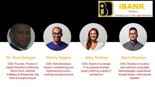 The team
Answer the question, “Why are we the ones to solve the problem we identified?”
Dr. Siva Narayan
CEO, Founder. Pioneer in
Digital Disruption in Banking.
Block Chain, Artificial
Intelligence Researcher. Big
Data & Analytics Expert
Ronny Rogers Abby Andrew
COO, Bots Developer,
Expert in establishing and
implementing a vision,
roadmap and governance
CSO, Expert in Leverage
IT for greatest strategic
impact, defining a target IT
architecture
Berry Brendon
CFO, Develop innovative
new solutions using Agile
Methodologies. experienced
thought leader, International
Speaker
 