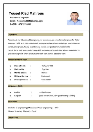 Yousef Riad Mahrous
Mechanical Engineer
Email : Yousefriad2016@yahoo.com
QATAR +974 70709552
Objective
According to my Educational background, my experience, as a mechanical engineer for Water
treatment / MEP work, with more than 8 years practical experience including a year in Qatar at
construction project, having a valid driving license and good communication skills.
I would like to build a successful career with a professional organization with an opportunity for
professional growth where creativity and team work spirit is a base for work.
Personal Information
 Date of birth : 9 of June 1985
 Nationality : Egyptian
 Marital status : Married
 Military Service : Postponed
 Driving license : Valid- Qatar
Languages Skills
 Arabic : mother tongue
 English : good conversation, very good reading & writing
Education
Bachelor of Engineering ( Mechanical Power Engineering ) - 2007
Helwan Univeristy (Mattaria) - Egypt
Certificates
 