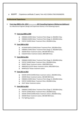  EGYPT : Experience certificate (7 years) from ACE CONSULTING ENGINEERS
Professional Experience
 From Aug 2008 to Oct. 2014 ---------------- ACE Consulting Engineers (Moharram.Bakhoum)
As a Mechanical Engineer (Design and Supervision Works) in the following projects:
A) From Aug 2008 to 2009
 EMBABA (CAIRO) Water Treatment Plant (Stage 1), 200,000m3
/day.
 EMBABA (CAIRO) Water Treatment Plant (Stage 2), 200,000m3/day.
 FOSTAT (CAIRO) Water Treatment Plant, 200,000m3/day.
B) From 2009 to 2010
 HELWAN NORTH (CAIRO) Water Treatment Plant, 200,000m3/day.
 EMBABA (CAIRO) Water Treatment Plant (Stage 2), 200,000m3/day.
 ASWAN Water treatment station, 300-600-900 lit/sec.
 ELQUSIA Water treatment station, 800/1600 lit/sec.
C) From 2010 to 2011
 EMBABA (CAIRO) Water Treatment Plant (Stage 2), 200,000m3/day.
 FOSTAT (CAIRO) Water Treatment Plant, 200,000m3/day.
 DAIROT Water treatment station, 1000/2000 lit/sec.
 ABNOUB & ELFATH Water treatment station, 800/1600 lit/sec.
 MANFALOUT Water treatment station.
D) From 2011 to 2012
 SHACKE ZAYED (CAIRO) Water treatment station, 200,000m3/day.
 ASWAN Water treatment station, 300-600-900 lit/sec.
 EMBABA (CAIRO) Water Treatment Plant (Stage 2), 200,000m3/day.
 FOSTAT (CAIRO) Water Treatment Plant, 200,000m3/day.
 ASUIT Water treatment station.
E) From 2012 to 2013
 EMBABA (CAIRO) Water Treatment Plant (Stage 2), 200,000m3/day.
 FOSTAT (CAIRO) Water Treatment Plant, 200,000m3/day.
 SHACKE ZAYED (CAIRO) Water treatment station, 200,000m3/day.
 ASWAN Water treatment station, 300-600-900 lit/sec.
 Fire Fighting projects :
 