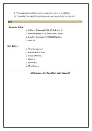 9. Prepares project execution schedule and progress reports on as needed basis
10. Provides technical support to project engineers, supervisors and other technical staff
Skills
Computer Skills :
 Skillful in Windows 2000, XP, 7,8 and 10.
 Good Knowledge of MS office "Word & Excell" .
 Excellent Knowledge of INTERNET facilities.
 AutoCAD.
Soft Skills :
 Time Management
 Communication Skills
 Creative Thinking
 Planning
 Leadership
 Mind Mapping
................................................................................................................................................
“References are furnished Upon Request”
 
