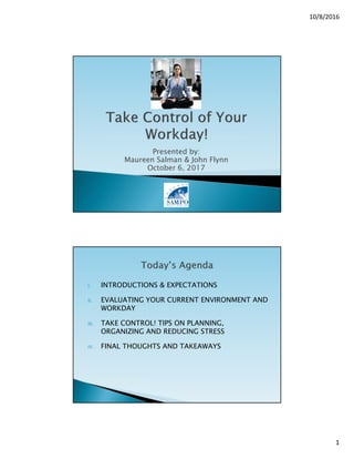 10/8/2016
1
Presented by:
Maureen Salman & John Flynn
October 6, 2017
I. INTRODUCTIONS & EXPECTATIONS
II. EVALUATING YOUR CURRENT ENVIRONMENT AND
WORKDAY
III. TAKE CONTROL! TIPS ON PLANNING,
ORGANIZING AND REDUCING STRESS
IV. FINAL THOUGHTS AND TAKEAWAYS
 