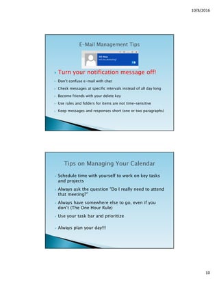 10/8/2016
10
 Turn your notification message off!
 Don’t confuse e-mail with chat
 Check messages at specific intervals instead of all day long
 Become friends with your delete key
 Use rules and folders for items are not time-sensitive
 Keep messages and responses short (one or two paragraphs)
 Schedule time with yourself to work on key tasks
and projects
 Always ask the question “Do I really need to attend
that meeting?”
 Always have somewhere else to go, even if you
don’t (The One Hour Rule)
 Use your task bar and prioritize
 Always plan your day!!!
 