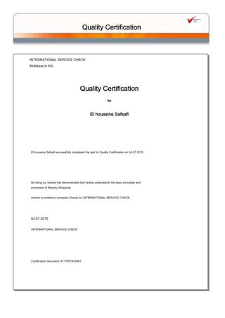 INTERNATIONAL SERVICE CHECK
Multisearch AG
Quality Certification
El houssine Safsafi
Certification document: 811YR/1932681
INTERNATIONAL SERVICE CHECK
for
04.07.2015
El houssine Safsafi successfully completed the test for Quality Certification on 04.07.2015.
 
 
 
 
 
By doing so, he/she has demonstrated that he/she understands the basic principles and
processes of Mystery Shopping.
 
He/she is entitled to complete Checks for INTERNATIONAL SERVICE CHECK.
Quality Certification
 