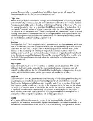 venture. The soon to be oversupplied market of Class A apartments will leave a big
business opportunity for the less expensive apartments.
Objectives
The financial goal of the venture will be to get a 12% leveraged IRR. Even though it may be
considered low by some standards, it is a direct reflection of this low risk venture. The rent
from residential will be further described in the Financial Analysis of this report. The aim
for leasing the retail is either to be introduced at $35 per square foot or be based on 5% of
that retailer’s monthly income of sales are, such that NOI x 5% = rent. The greater sum of
the two will be the method chosen. Our service objective will be to create a better standard
of living for distressed families in Miami and use this project as a launch pad for more low-
income developments that will stimulate communities and ultimately raise the quality of
life for the families and surrounding neighborhood.
Strategy
Statistics show that 95% of people who apply for apartments previously resided within one
mile of that location, and even more so for low-income. Four out of five apartment tenants
come from the local area. A major factor is that the population of Miami is 35% Cuban.
Because of this marketing will be done strategically toward that market sector. The
building as a whole will have a whimsical design reminiscent of typical architecture found
in the downtown areas of San Juan and Havana. The structure it’s self will be considered a
Garden Style Building because it is below five stories in height and will not require an
expensive elevator.
Key Players
Local attorneys have already been identified to facilitate any discrepancies. BMC Capital
will most likely serve as the lender for the construction loan, and permanent loan will
possibly be obtained from the City of Miami Public Bonds. Southern Structures or Genesis
Homes will do the construction and the government will market the product.
Location
Downtown areas have the greatest demand for housing and will be sought after during our
selection process of a site. However, waterfront property will be on the top of our list.
Studies show that demand will always stay strong for waterfront properties. Waterfront
development may be considered expensive in the front-end, but in the long run it is where
the majority of humans would prefer to live. Not just for the vistas but access to the water
is important, thus boat slips or swimming areas would be a major plus for the project.
Areas deemed ‘distressed’ by the city would also complement the investment returns of
this venture while doing ethical good and will be highly prioritized.
LIHTC
We propose 100% low-income units yet not all the units need to be affordable. To be
eligible for the maximum amount of local government benefits, 20% of the units need to be
affordable to individuals that make less than 50% of the monthly Average Median Income
 